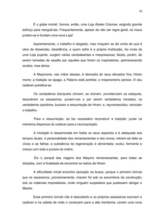 30
É o golpe mortal. Vemos, então, uma Loja Abater Colunas, exigindo grande
esforço para reerguê-las. Frequentemente, apesar de não ser regra geral, os maus
juntam-se e fundam uma nova Loja!
Aparentemente, o trabalho é elogiado, mas ninguém se dá conta de que é
obra de dissensão, dissidência, e quem sofre é a própria Instituição. Ao invés de
uma Loja pujante, surgem várias cambaleantes e inexpressivas; fáceis, porém, de
serem tomadas de assalto por aqueles que foram os inspiradores, permanecendo
ocultos, mas ativos.
A Maçonaria, nas mãos desses, é desviada de seus elevados fins; Hiram
morre; a tradição se apaga; a Palavra está perdida; o maçonarismo perece. O seu
cadáver putrefica-se.
Os verdadeiros discípulos choram, se reúnem, providenciam as exéquias,
descobrem os assassinos, punem-nos e por serem verdadeiros iniciados, os
verdadeiros operários, buscam a ressurreição de Hiram, e, rejuvenescidos, reiniciam
o trabalho.
Para a ressurreição, se faz necessário reconstruir a tradição; juntar os
membros dispersos do cadáver para a recomposição.
A iniciação é reexaminada em todos os seus aspectos e é adequada aos
tempos atuais, à personalidade dos remanescentes e dos novos; retiram-se dela os
vícios e as falhas; a substância da regeneração é alimentada; evolui, fermenta e
cresce com toda a pureza da matriz.
Eis o porquê das viagens dos Maçons remanescentes, para todas as
direções, com a finalidade de encontrar os restos de Hiram.
A dificuldade inicial encontra oposição na busca, porque o primeiro túmulo
que os assassinos, provisoriamente, criaram foi sob os escombros da construção;
sob os materiais imprestáveis, onde ninguém suspeitaria que pudessem abrigar o
Mestre.
Esse primeiro túmulo não é descoberto e os próprios assassinos exumam o
cadáver e na calada da noite o conduzem para a alta montanha; cavam uma nova
 