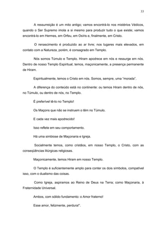 33
A ressurreição é um mito antigo; vamos encontrá-lo nos mistérios Védicos,
quando o Ser Supremo imola a si mesmo para produzir tudo o que existe; vamos
encontrá-lo em Hermes, em Orfeu, em Osíris e, finalmente, em Cristo.
O renascimento é produzido ao ar livre; nos lugares mais elevados, em
contato com a Natureza, porém, é consagrado em Templo.
Nós somos Túmulo e Templo. Hiram apodrece em nós e ressurge em nós.
Dentro de nosso Templo Espiritual, temos, maçonicamente, a presença permanente
de Hiram.
Espiritualmente, temos o Cristo em nós. Somos, sempre, uma “morada”.
A diferença do conteúdo está no continente: ou temos Hiram dentro de nós,
no Túmulo, ou dentro de nós, no Templo.
É preferível tê-lo no Templo!
Os Maçons que não se instruem o têm no Túmulo.
E cada vez mais apodrecido!
Isso reflete em seu comportamento.
Há uma simbiose de Maçonaria e Igreja.
Socialmente temos, como cristãos, em nosso Templo, o Cristo, com as
conseqüências litúrgicas religiosas.
Maçonicamente, temos Hiram em nosso Templo.
O Templo é suficientemente amplo para conter os dois símbolos, compatível
isso, com o dualismo das coisas.
Como Igreja, aspiramos ao Reino de Deus na Terra; como Maçonaria, à
Fraternidade Universal.
Ambos, com sólido fundamento: o Amor fraterno!
Esse amor, felizmente, perdura!”.
 