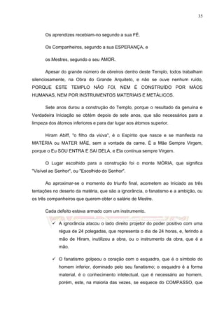 35
Os aprendizes recebiam-no segundo a sua FÉ.
Os Companheiros, segundo a sua ESPERANÇA, e
os Mestres, segundo o seu AMOR.
Apesar do grande número de obreiros dentro deste Templo, todos trabalham
silenciosamente, na Obra do Grande Arquiteto, e não se ouve nenhum ruído,
PORQUE ESTE TEMPLO NÃO FOI, NEM É CONSTRUÍDO POR MÃOS
HUMANAS, NEM POR INSTRUMENTOS MATERIAIS E METÁLICOS.
Sete anos durou a construção do Templo, porque o resultado da genuína e
Verdadeira Iniciação se obtém depois de sete anos, que são necessários para a
limpeza dos átomos inferiores e para dar lugar aos átomos superior.
Hiram Abiff, "o filho da viúva", é o Espírito que nasce e se manifesta na
MATÉRIA ou MATER MÃE, sem a vontade da carne. É a Mãe Sempre Virgem,
porque o Eu SOU ENTRA E SAI DELA, e Ela continua sempre Virgem.
O Lugar escolhido para a construção foi o monte MÓRIA, que significa
"Visível ao Senhor", ou "Escolhido do Senhor".
Ao aproximar-se o momento do triunfo final, acometem ao Iniciado as três
tentações no deserto da matéria, que são a ignorância, o fanatismo e a ambição, ou
os três companheiros que querem obter o salário de Mestre.
Cada defeito estava armado com um instrumento.
 A ignorância atacou o lado direito projetor do poder positivo com uma
régua de 24 polegadas, que representa o dia de 24 horas, e, ferindo a
mão de Hiram, inutilizou a obra, ou o instrumento da obra, que é a
mão.
 O fanatismo golpeou o coração com o esquadro, que é o símbolo do
homem inferior, dominado pelo seu fanatismo; o esquadro é a forma
material, é o conhecimento intelectual, que é necessário ao homem,
porém, este, na maioria das vezes, se esquece do COMPASSO, que
 