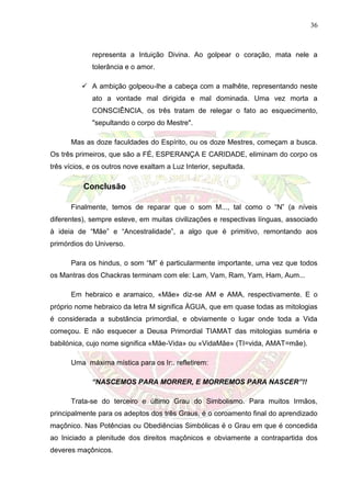 36
representa a Intuição Divina. Ao golpear o coração, mata nele a
tolerância e o amor.
 A ambição golpeou-lhe a cabeça com a malhête, representando neste
ato a vontade mal dirigida e mal dominada. Uma vez morta a
CONSCIÊNCIA, os três tratam de relegar o fato ao esquecimento,
"sepultando o corpo do Mestre".
Mas as doze faculdades do Espírito, ou os doze Mestres, começam a busca.
Os três primeiros, que são a FÉ, ESPERANÇA E CARIDADE, eliminam do corpo os
três vícios, e os outros nove exaltam a Luz Interior, sepultada.
Conclusão
Finalmente, temos de reparar que o som M..., tal como o “N” (a níveis
diferentes), sempre esteve, em muitas civilizações e respectivas línguas, associado
à ideia de “Mãe” e “Ancestralidade”, a algo que é primitivo, remontando aos
primórdios do Universo.
Para os hindus, o som “M” é particularmente importante, uma vez que todos
os Mantras dos Chackras terminam com ele: Lam, Vam, Ram, Yam, Ham, Aum...
Em hebraico e aramaico, «Mãe» diz-se AM e AMA, respectivamente. E o
próprio nome hebraico da letra M significa ÁGUA, que em quase todas as mitologias
é considerada a substância primordial, e obviamente o lugar onde toda a Vida
começou. E não esquecer a Deusa Primordial TIAMAT das mitologias suméria e
babilónica, cujo nome significa «Mãe-Vida» ou «VidaMãe» (TI=vida, AMAT=mãe).
Uma máxima mística para os Ir:. refletirem:
“NASCEMOS PARA MORRER, E MORREMOS PARA NASCER”!!
Trata-se do terceiro e último Grau do Simbolismo. Para muitos Irmãos,
principalmente para os adeptos dos três Graus, é o coroamento final do aprendizado
maçônico. Nas Potências ou Obediências Simbólicas é o Grau em que é concedida
ao Iniciado a plenitude dos direitos maçônicos e obviamente a contrapartida dos
deveres maçônicos.
 