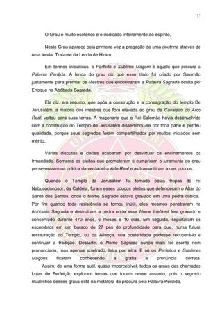 37
O Grau é muito esotérico e é dedicado inteiramente ao espírito.
Neste Grau aparece pela primeira vez a pregação de uma doutrina através de
uma lenda. Trata-se da Lenda de Hiram.
Em termos iniciáticos, o Perfeito e Sublime Maçom é aquele que procura a
Palavra Perdida. A lenda do grau diz que esse título foi criado por Salomão
justamente para premiar os Mestres que encontraram a Palavra Sagrada oculta por
Enoque na Abóbada Sagrada.
Ela diz, em resumo, que após a construção e a consagração do templo De
Jerusalém, a maioria dos mestres que fora elevada ao grau de Cavaleiro do Arco
Real, voltou para suas terras. A maçonaria que o Rei Salomão havia desenvolvido
com a construção do Templo de Jerusalém disseminou-se por toda parte e perdeu
qualidade, porque seus segredos foram compartilhados por muitos iniciados sem
mérito.
Várias disputas e cisões acabaram por desvirtuar os ensinamentos da
Irmandade. Somente os eleitos que prometeram e cumpriram o juramento do grau
perseveraram na prática da verdadeira Arte Real e as transmitiram a uns poucos.
Quando o Templo de Jerusalém foi tomado pelas tropas do rei
Nabucodonosor, da Caldéia, foram esses poucos eleitos que defenderam o Altar do
Santo dos Santos, onde o Nome Sagrado estava gravado em uma pedra cúbica.
Por fim quando toda resistência se tornou inútil, eles mesmos penetraram na
Abóbada Sagrada e destruíram a pedra onde esse Nome Inefável fora gravado e
conservado durante 470 anos, 6 meses e 10 dias. Em seguida, sepultaram os
escombros em um buraco de 27 pés de profundidade para que, numa futura
restauração do Templo, ou da Aliança, sua posteridade pudesse recuperá-lo e
continuar a tradição. Destarte, o Nome Sagrado nunca mais foi escrito nem
pronunciado, mas apenas soletrado, letra por letra. E só os Perfeitos e Sublimes
Maçons ficaram conhecendo a grafia e pronúncia correta.
Assim, de uma forma sutil, quase impercebível, todos os graus das chamadas
Lojas de Perfeição exploram temas que tocam nesse assunto, pois o segredo
ritualístico desses graus está na metáfora da procura pela Palavra Perdida.
 