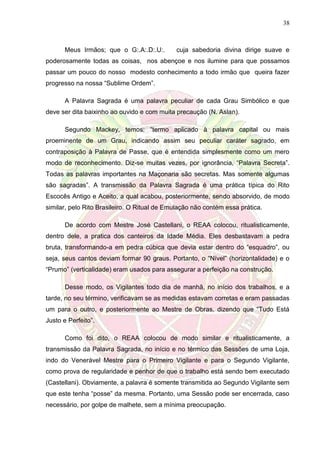 38
Meus Irmãos; que o G:.A:.D:.U:. cuja sabedoria divina dirige suave e
poderosamente todas as coisas, nos abençoe e nos ilumine para que possamos
passar um pouco do nosso modesto conhecimento a todo irmão que queira fazer
progresso na nossa “Sublime Ordem”.
A Palavra Sagrada é uma palavra peculiar de cada Grau Simbólico e que
deve ser dita baixinho ao ouvido e com muita precaução (N. Aslan).
Segundo Mackey, temos: “termo aplicado à palavra capital ou mais
proeminente de um Grau, indicando assim seu peculiar caráter sagrado, em
contraposição à Palavra de Passe, que é entendida simplesmente como um mero
modo de reconhecimento. Diz-se muitas vezes, por ignorância, “Palavra Secreta”.
Todas as palavras importantes na Maçonaria são secretas. Mas somente algumas
são sagradas”. A transmissão da Palavra Sagrada é uma prática típica do Rito
Escocês Antigo e Aceito, a qual acabou, posteriormente, sendo absorvido, de modo
similar, pelo Rito Brasileiro. O Ritual de Emulação não contém essa prática.
De acordo com Mestre José Castellani, o REAA colocou, ritualisticamente,
dentro dele, a pratica dos canteiros da Idade Média. Eles desbastavam a pedra
bruta, transformando-a em pedra cúbica que devia estar dentro do “esquadro”, ou
seja, seus cantos deviam formar 90 graus. Portanto, o “Nível” (horizontalidade) e o
“Prumo” (verticalidade) eram usados para assegurar a perfeição na construção.
Desse modo, os Vigilantes todo dia de manhã, no início dos trabalhos, e a
tarde, no seu término, verificavam se as medidas estavam corretas e eram passadas
um para o outro, e posteriormente ao Mestre de Obras, dizendo que “Tudo Está
Justo e Perfeito”.
Como foi dito, o REAA colocou de modo similar e ritualisticamente, a
transmissão da Palavra Sagrada, no início e no térmico das Sessões de uma Loja,
indo do Venerável Mestre para o Primeiro Vigilante e para o Segundo Vigilante,
como prova de regularidade e penhor de que o trabalho está sendo bem executado
(Castellani). Obviamente, a palavra é somente transmitida ao Segundo Vigilante sem
que este tenha “posse” da mesma. Portanto, uma Sessão pode ser encerrada, caso
necessário, por golpe de malhete, sem a mínima preocupação.
 