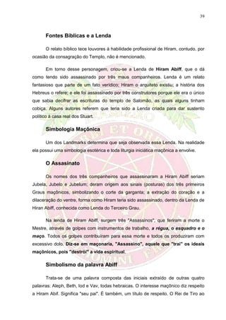 39
Fontes Bíblicas e a Lenda
O relato bíblico tece louvores à habilidade profissional de Hiram, contudo, por
ocasião da consagração do Templo, não é mencionado.
Em torno desse personagem, criou-se a Lenda de Hiram Abiff, que o dá
como tendo sido assassinado por três maus companheiros. Lenda é um relato
fantasioso que parte de um fato verídico; Hiram o arquiteto existiu; a história dos
Hebreus o refere; e ele foi assassinado por três construtores porque ele era o único
que sabia decifrar as escrituras do templo de Salomão, as quais alguns tinham
cobiça. Alguns autores referem que teria sido a Lenda criada para dar sustento
político à casa real dos Stuart.
Simbologia Maçônica
Um dos Landmarks determina que seja observada essa Lenda. Na realidade
ela possui uma simbologia esotérica e toda liturgia iniciática maçônica a envolve.
O Assasinato
Os nomes dos três companheiros que assassinaram a Hiram Abiff seriam
Jubela, Jubelo e Jubelum; deram origem aos sinais (posturas) dos três primeiros
Graus maçônicos, simbolizando o corte da garganta; a extração do coração e a
dilaceração do ventre, forma como Hiram teria sido assassinado, dentro da Lenda de
Hiran Abiff, conhecida como Lenda do Terceiro Grau.
Na lenda de Hiram Abiff, surgem três "Assassinos", que feriram a morte o
Mestre, através de golpes com instrumentos de trabalho, a régua, o esquadro e o
maço. Todos os golpes contribuíram para essa morte e todos os produziram com
excessivo dolo. Diz-se em maçonaria, "Assassino", aquele que "trai" os ideais
maçônicos, pois "destrói" a vida espiritual.
Simbolismo da palavra Abiff
Trata-se de uma palavra composta das iniciais extraído de outras quatro
palavras: Aleph, Beth, Iod e Vav, todas hebraicas. O interesse maçônico diz respeito
a Hiram Abif. Significa "seu pai". É também, um título de respeito. O Rei de Tiro ao
 