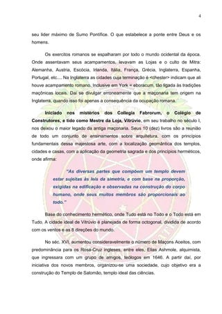4
seu lider máximo de Sumo Pontífice. O que estabelece a ponte entre Deus e os
homens.
Os exercitos romanos se espalharam por todo o mundo ocidental da época.
Onde assentavam seus acampamentos, levavam as Lojas e o culto de Mitra:
Alemanha, Austria, Escócia, Irlanda, Itália, França, Grécia, Inglaterra, Espanha,
Portugal, etc.... Na Inglaterra as cidades cuja terminação é <chester> indicam que ali
houve acampamento romano. Inclusive em York = eboracum, tão ligada às tradições
maçônicas locais. Dai se divulgar erroneamente que a maçonaria tem origem na
Inglaterra, quando isso foi apenas a consequência da ocupação romana.
Iniciado nos mistérios dos Collegia Fabrorum, o Colégio de
Construtores, e tido como Mestre da Loja, Vitrúvio, em seu trabalho no século I,
nos deixou o maior legado da antiga maçonaria. Seus 10 (dez) livros são a reunião
de todo um conjunto de ensinamentos sobre arquitetura, com os princípios
fundamentais dessa majestosa arte, com a localização geomântica dos templos,
cidades e casas, com a aplicação da geometria sagrada e dos princípios herméticos,
onde afirma:
“As diversas partes que compõem um templo devem
estar sujeitas às leis da simetria, e com base na proporção,
exigidas na edificação e observadas na construção do corpo
humano, onde seus muitos membros são proporcionais ao
todo.”
Base do conhecimento hermético, onde Tudo está no Todo e o Todo está em
Tudo. A cidade ideal de Vitrúvio é planejada de forma octogonal, dividida de acordo
com os ventos e as 8 direções do mundo.
No séc. XVI, aumentou consideravelmente o número de Maçons Aceitos, com
predominância para os Rosa-Cruz ingleses, entre eles, Elias Ashmole, alquimista,
que ingressara com um grupo de amigos, teólogos em 1646. A partir daí, por
iniciativa dos novos membros, organizou-se uma sociedade, cujo objetivo era a
construção do Templo de Salomão, templo ideal das ciências.
 