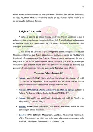 40
referir ao seu artífice chama-o de "meu pai Hiram". No Livro de Crônicas, é chamado
de "Seu Pai, Hiram Abiff". O sobrenome resulta em seu título de honra: Hiram, o pai
da construção do Grande Templo.
A sigla M.’. e a Lenda
A sigla é a palavra de passe do grau Mestre na Ordem Maçônica, já que a
palavra original se perdeu com a morte de Hiram Abif. O significado da sigla aparece
na lenda de Hiram Abiff, no momento em que o corpo do Mestre é encontrato, sete
dias após o assassinato.
O que existe de verdade é que a Maçonaria adota princípios e conteúdos
filosóficos milenares, que foram adotados por instituições como as "Guildas" (na
Inglaterra), Compagnonnage (na França), Steinmetzen(na Alemanha). O que a
Maçonaria fez foi adotar todos aqueles sadios princípios que eram abraçados por
instituições que existiram muito antes da formação de núcleos de trabalho que
passaram à história como o nome de Maçonaria Operativa ou de Ofício.
Versões da Palavra Sagrada M.’.
 Hebreu: MAH-HA-BONE (Mah-Hah-Bone, Mahabone): Significado: «O quê?
O construtor?!». Segundo a Lenda Maçónica, esta foi a frase dita por um dos
companheiros quando descobriram o corpo de Hiram Abiff.
 Hebreu: MAHABONE (forma alternativa de Mah-Ha-Bone): Substitui a
Palavra Perdida, ou o Nome Oculto de Deus (JAH-BUL-ON).
 Hebreu: MAHABEN ou MABENAH: Significado: «O quê? O Filho?!», ou
«Arquiteto» (Construtor, Maçon.)
 Hebreu: MAKBENAH (Macbenah, Mak-Benah, Macbena): Nome de uma
personagem bíblica misteriosa.
 Gaélico: MAC BENACH (Macbenach, Machben, Machbinna): Significado:
«Filho Abençoado», um título que pode estar relacionado com o deus celta
MABON, chamado «o Filho Divino» ou «Filho da Luz».
 