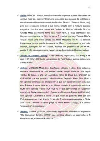41
 Galês: MABON: Mabon, também chamado Maponos e pelos irlandeses de
Aengus mac Og, estava intimamente associado aos deuses da fertilidade e
dos ritmos de vidamorte-ressurreição (Dioniso, Thamuz / Dumuzi, Osíris, etc),
pelo que é bastante notável a sua íntima relação com a Palavra Sagrada
maçónica. Um dos seus nomes era “Mabon ap Modron” (Grande Filho da
Grande Mãe), da mesma forma que Hiram Abiff, o “deus sacrificado” dos
Maçons, era chamado de Filho da Viúva. É possível que esta “Grande Mãe” e
“Viúva” fosse uma nova versão da Maria Madalena do NT. É também
interessante reparar que tanto o nome de Mabon como o nome da sua mãe,
Modron, começam por “M”. Assim, estamos em presença de um M.’.M.’.
oculto. E não esquecer o nome “wicca” para o Equinócio de Outrono, Mabon.
 Versão de Aleister Crowley: MABN (Mabon): Significado: MA (mãe) + AB
(pai) = BN (filho). O Filho (a Luz) procede do Pai (Phallos) quando este se une
à Mãe (Kteis).
 Hebreu: MOABON (Moab-On): Significado: «Moab» + «On». Esta palavra é
derivada diretamente de duas outras: MOAB, antigo nome de uma região
vizinha de Israel, e ON, um conhecido nome do Deus Sol, Shamash ou
CHEMOSH, que era venerado pelos Moabitas. Segundo Albert Pike, Moab -
On significa “emanação de energia viril”, o que tem lógica tendo em conta que
esta Palavra é transmitida ao novo Mestre quando é erguido da sepultura.
NUN, que significa “Peixe” (IChThUS?!), e que corresponde ao Escorpião
(morte) e à Fénix (ressurreição). Εγειραι και Περιπατει (Egeirai kai Peripatei),
que significa “Levanta-te e anda!”, e que foram as palavras ditas por São
Pedro ao curar um coxo à porta do templo. A este respeito consultar a Bíblia,
Atos 3:1-7. Também a forma grega do nome Hiram (Χειραµ), e a palavra
“imperecível” (Απαραβατος)
 Hebreu: MAKABI (Maccabi, Maccabee): Significado: Notarikon da expressão
“Mai Kamokhah Ba’alim YHWH”, que significa «Quem se assemelha a Ti
entre os fortes, ó Deus?» (Êxodo 15:11).
 