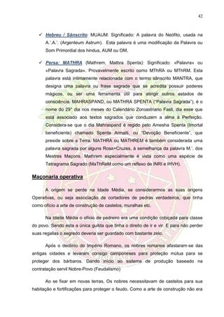 42
 Hebreu / Sânscrito: MUAUM: Significado: A palavra do Neófito, usada na
A.’.A.’. (Argenteum Astrum). Esta palavra é uma modificação da Palavra ou
Som Primordial dos hindus, AUM ou OM,
 Persa: MATHRA (Mathrem, Mathra Spenta): Significado: «Palavra» ou
«Palavra Sagrada». Provavelmente escrito como MThRA ou MThRM. Esta
palavra está intimamente relacionada com o termo sânscrito MANTRA, que
designa uma palavra ou frase sagrada que se acredita possuir poderes
mágicos, ou ser uma ferramenta útil para atingir outros estados de
consciência. MAHRASPAND, ou MATHRA SPENTA (“Palavra Sagrada”), é o
nome do 29° dia nos meses do Calendário Zoroastriano Fasli, dia esse que
está associado aos textos sagrados que conduzem a alma à Perfeição.
Considera-se que o dia Mahraspand é regido pelo Amesha Spenta (Imortal
beneficiente) chamado Spenta Armaiti, ou “Devoção Beneficiente”, que
preside sobre a Terra. MATHRA ou MATHREM é também considerada uma
palavra sagrada por alguns Rosa+Cruzes, à semelhança da palavra M.’. dos
Mestres Maçons. Mathrem especialmente é vista como uma espécie de
Tetragrama Sagrado (MaThReM como um reflexo de INRI e IHVH).
Maçonaria operativa
A origem se perde na Idade Média, se considerarmos as suas origens
Operativas, ou seja associação de cortadores de pedras verdadeiros, que tinha
como ofício a arte de construção de castelos, muralhas etc.
Na Idade Média o ofício de pedreiro era uma condição cobiçada para classe
do povo. Sendo esta a única guilda que tinha o direito de ir e vir. E para não perder
suas regalias o segredo deveria ser guardado com bastante zelo.
Após o declínio do Império Romano, os nobres romanos afastaram-se das
antigas cidades e levaram consigo camponeses para proteção mútua para se
proteger dos bárbaros. Dando início ao sistema de produção baseado na
contratação servil Nobre-Povo (Feudalismo)
Ao se fixar em novas terras, Os nobres necessitavam de castelos para sua
habitação e fortificações para proteger o feudo. Como a arte de construção não era
 