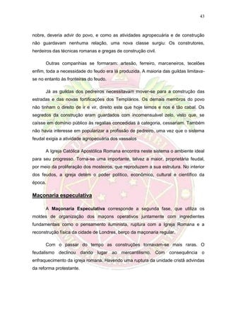 43
nobre, deveria advir do povo, e como as atividades agropecuária e de construção
não guardavam nenhuma relação, uma nova classe surgiu: Os construtores,
herdeiros das técnicas romanas e gregas de construção civil.
Outras companhias se formaram: artesão, ferreiro, marceneiros, tecelões
enfim, toda a necessidade do feudo era lá produzida. A maioria das guildas limitava-
se no entanto às fronteiras do feudo.
Já as guildas dos pedreiros necessitavam mover-se para a construção das
estradas e das novas fortificações dos Templários. Os demais membros do povo
não tinham o direito de ir e vir, direito este que hoje temos e nos é tão cabal. Os
segredos da construção eram guardados com incomensuável zelo, visto que, se
caísse em domínio público às regalias concedidas à categoria, cessariam. Também
não havia interesse em popularizar a profissão de pedreiro, uma vez que o sistema
feudal exigia a atividade agropecuária dos vassalos
A Igreja Católica Apostólica Romana encontra neste sistema o ambiente ideal
para seu progresso. Torna-se uma importante, talvez a maior, proprietária feudal,
por meio da proliferação dos mosteiros, que reproduzem a sua estrutura. No interior
dos feudos, a igreja detém o poder político, econômico, cultural e científico da
época.
Maçonaria especulativa
A Maçonaria Especulativa corresponde a segunda fase, que utiliza os
moldes de organização dos maçons operativos juntamente com ingredientes
fundamentais como o pensamento iluminista, ruptura com a Igreja Romana e a
reconstrução física da cidade de Londres, berço da maçonaria regular.
Com o passar do tempo as construções tornavam-se mais raras. O
feudalismo declinou dando lugar ao mercantilismo. Com consequência o
enfraquecimento da igreja romana. Havendo uma ruptura da unidade cristã advindas
da reforma protestante.
 