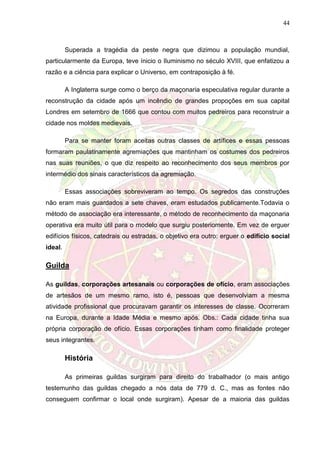 44
Superada a tragédia da peste negra que dizimou a população mundial,
particularmente da Europa, teve ínicio o Iluminismo no século XVIII, que enfatizou a
razão e a ciência para explicar o Universo, em contraposição à fé.
A Inglaterra surge como o berço da maçonaria especulativa regular durante a
reconstrução da cidade após um incêndio de grandes propoções em sua capital
Londres em setembro de 1666 que contou com muitos pedreiros para reconstruir a
cidade nos moldes medievais.
Para se manter foram aceitas outras classes de artífices e essas pessoas
formaram paulatinamente agremiações que mantinham os costumes dos pedreiros
nas suas reuniões, o que diz respeito ao reconhecimento dos seus membros por
intermédio dos sinais característicos da agremiação.
Essas associações sobreviveram ao tempo. Os segredos das construções
não eram mais guardados a sete chaves, eram estudados publicamente.Todavia o
método de associação era interessante, o método de reconhecimento da maçonaria
operativa era muito útil para o modelo que surgiu posteriomente. Em vez de erguer
edifícios físicos, catedrais ou estradas, o objetivo era outro: erguer o edifício social
ideal.
Guilda
As guildas, corporações artesanais ou corporações de ofício, eram associações
de artesãos de um mesmo ramo, isto é, pessoas que desenvolviam a mesma
atividade profissional que procuravam garantir os interesses de classe. Ocorreram
na Europa, durante a Idade Média e mesmo após. Obs.: Cada cidade tinha sua
própria corporação de ofício. Essas corporações tinham como finalidade proteger
seus integrantes.
História
As primeiras guildas surgiram para direito do trabalhador (o mais antigo
testemunho das guildas chegado a nós data de 779 d. C., mas as fontes não
conseguem confirmar o local onde surgiram). Apesar de a maioria das guildas
 