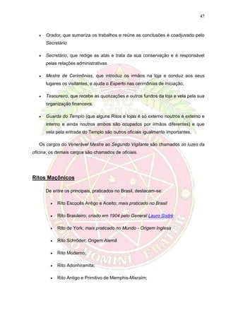 47
 Orador, que sumariza os trabalhos e reúne as conclusões é coadjuvado pelo
Secretário
 Secretário, que redige as atas e trata da sua conservação e é responsável
pelas relações administrativas.
 Mestre de Cerimônias, que introduz os irmãos na loja e conduz aos seus
lugares os visitantes, e ajuda o Experto nas cerimônias de iniciação,
 Tesoureiro, que recebe as quotizações e outros fundos da loja e vela pela sua
organização financeira.
 Guarda do Templo (que alguns Ritos e lojas é só externo noutros é externo e
interno e ainda noutros ambos são ocupados por irmãos diferentes) e que
vela pela entrada do Templo são outros oficiais igualmente importantes.
Os cargos do Venerável Mestre ao Segundo Vigilante são chamados as luzes da
oficina, os demais cargos são chamados de oficiais.
Ritos Maçônicos
De entre os principais, praticados no Brasil, destacam-se:
 Rito Escocês Antigo e Aceito; mais praticado no Brasil
 Rito Brasileiro; criado em 1904 pelo General Lauro Sodré
 Rito de York; mais praticado no Mundo - Origem Inglesa
 Rito Schröder; Origem Alemã
 Rito Moderno;
 Rito Adonhiramita;
 Rito Antigo e Primitivo de Memphis-Misraïm;
 