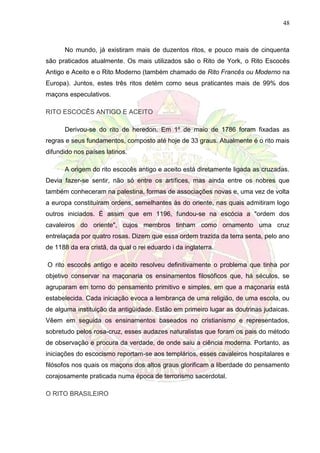 48
No mundo, já existiram mais de duzentos ritos, e pouco mais de cinquenta
são praticados atualmente. Os mais utilizados são o Rito de York, o Rito Escocês
Antigo e Aceito e o Rito Moderno (também chamado de Rito Francês ou Moderno na
Europa). Juntos, estes três ritos detém como seus praticantes mais de 99% dos
maçons especulativos.
RITO ESCOCÊS ANTIGO E ACEITO
Derivou-se do rito de heredon. Em 1º de maio de 1786 foram fixadas as
regras e seus fundamentos, composto até hoje de 33 graus. Atualmente é o rito mais
difundido nos países latinos.
A origem do rito escocês antigo e aceito está diretamente ligada as cruzadas.
Devia fazer-se sentir, não só entre os artífices, mas ainda entre os nobres que
também conheceram na palestina, formas de associações novas e, uma vez de volta
a europa constituíram ordens, semelhantes às do oriente, nas quais admitiram logo
outros iniciados. É assim que em 1196, fundou-se na escócia a "ordem dos
cavaleiros do oriente", cujos membros tinham como ornamento uma cruz
entrelaçada por quatro rosas. Dizem que essa ordem trazida da terra senta, pelo ano
de 1188 da era cristã, da qual o rei eduardo i da inglaterra.
O rito escocês antigo e aceito resolveu definitivamente o problema que tinha por
objetivo conservar na maçonaria os ensinamentos filosóficos que, há séculos, se
agruparam em torno do pensamento primitivo e simples, em que a maçonaria está
estabelecida. Cada iniciação evoca a lembrança de uma religião, de uma escola, ou
de alguma instituição da antigüidade. Estão em primeiro lugar as doutrinas judaicas.
Vêem em seguida os ensinamentos baseados no cristianismo e representados,
sobretudo pelos rosa-cruz, esses audazes naturalistas que foram os pais do método
de observação e procura da verdade, de onde saiu a ciência moderna. Portanto, as
iniciações do escocismo reportam-se aos templários, esses cavaleiros hospitalares e
filósofos nos quais os maçons dos altos graus glorificam a liberdade do pensamento
corajosamente praticada numa época de terrorismo sacerdotal.
O RITO BRASILEIRO
 