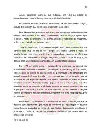 49
Alguns estudiosos falam de sua instalação em 1864 no estado de
pernambuco, com o nome de maçonaria especial do rito brasileiro.
Oficialmente tem-se a data de 23 de dezembro de 1944 como de sua criação,
através do decreto Nº 500 do soberano grão-mestre lauro sodré.
Dos diversos ritos praticados pela maçonaria regular, em todos os recantos
da terra, o rito brasileiro é um deles. O rito brasileiro há muito tempo é regular, legal
e legítimo. Acata os landmarks e os demais princípios tradicionais da maçonaria,
podendo ser praticado em qualquer país.
Teria sido o embrião do rito brasileiro o apelo feito por um irmão lusitano, um
cavaleiro rosa cruz, no ano de 1864, dirigido aos orientes lusitano e brasil, no
sentido de que fosse criado um rito novo e independente, mantendo os três graus
simbólicos, de acordo com a tradição maçônica, comum a todos os ritos e, os
demais, altos graus, fossem diferenciados com características nacionais.
Em 1878, em recife surgiu a constituição da maçonaria do especial rito
brasileiro com aval de 838 obreiros, presidido pelo comerciante josé firmo xavier,
para as casas do circulo do grande oriente de pernambuco; esta constituição era
maçonicamente totalmente irregular, pois a mesma além de se assentar sob os
auspícios de sua majestade imperial dom pedro ii, imperador do brasil, da família
imperial e sua santidade sumo pontífice o papa, nela estava incluído vários preceitos
negativos, como por exemplo: a admissão somente de brasileiros natos, e em seu
artigo quarto afirmava que uma das finalidades do rito era defender a religião
católica e sustentar a monarquia brasileira. Evidentemente o rito não prosperou, pois
era irregular.
Atualmente o rito brasileiro é uma realidade vitoriosa. Possui organização e
doutrina bem estruturada, que muito se diferencia da organização e doutrina
incipientemente propostas ao longo de sua história. Solidamente constituído é
praticado por mais de 150 oficinas simbólicas distribuídas por quase todas as
unidades da federação
RITO DE YORK
 