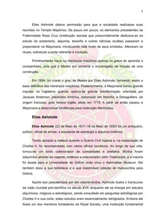 5
Elias Ashmole obteve permissão para que a sociedade realizasse suas
reuniões no Templo Maçônico. De pouco em pouco, os elementos precedentes da
Fraternidade Rosa Cruz (Instituição secreta que presumidamente dedicava-se ao
estudo do esoterismo, alquimia, teosofia e outras ciências ocultas) passaram a
preponderar na Maçonaria, introduzindo nela muito de seus símbolos. Alteraram os
rituais, sobretudo a parte referente à iniciação.
Primitivamente havia na hierarquia maçônica apenas os graus de aprendiz e
companheiro, pois que o Mestre era somente o encarregado da direção de uma
construção.
Em 1694, foi criado o grau de Mestre por Elias Ashmole, formando assim a
base definitiva das hierarquia maçônica. Posteriormente, a Maçonaria tomou grande
impulso na Inglaterra quando operou-se grande transformação orientada por
Jacques Anderson, presbítero londrino, diplomado em filosofia, e Desagulliers, de
origem francesa, grão mestre inglês, eleito em 1719. A partir de então passou a
Maçonaria a desenvolver tendências para instituição filantrópica.
Elias Ashmole
Elias Ashmole (23 de Maio de 1617–18 de Maio de 1692) foi um antiquário,
político, oficial de armas, e estudante de astrologia e alquimia britânico.
Tendo apoiado a realeza durante a Guerra Civil Inglesa e, na restauração de
Charles II, foi recompensado com vários ofícios lucrativos. Ao longo de sua vida,
tornou-se um ávido colecionador de curiosidades e artefatos. Muitos foram
adquiridos através do viajante, botânico e colecionador John Tradescant, e a maioria
foi doada para a Universidade de Oxford onde criou o Ashmolean Museum. Ele
também doou a sua biblioteca e a sua inestimável coleção de manuscritos para
Oxford.
Aparte aos passatempos por ele colecionandos, Ashmole ilustra o transcurso
da visão mundial pré-científica no século XVII: enquanto ele se imergia em estudos
alquímicos, mágicos e astrológicos, sendo consultado em perguntas astrológicas por
Charles II e sua corte, estes estudos eram essencialmente retrógrados. Embora ele
fosse um dos membros fundadores da Royal Society, uma instituição fundamental
 