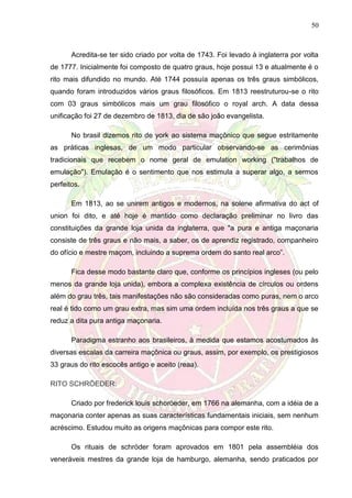 50
Acredita-se ter sido criado por volta de 1743. Foi levado à inglaterra por volta
de 1777. Inicialmente foi composto de quatro graus, hoje possui 13 e atualmente é o
rito mais difundido no mundo. Até 1744 possuía apenas os três graus simbólicos,
quando foram introduzidos vários graus filosóficos. Em 1813 reestruturou-se o rito
com 03 graus simbólicos mais um grau filosófico o royal arch. A data dessa
unificação foi 27 de dezembro de 1813, dia de são joão evangelista.
No brasil dizemos rito de york ao sistema maçônico que segue estritamente
as práticas inglesas, de um modo particular observando-se as cerimônias
tradicionais que recebem o nome geral de emulation working ("trabalhos de
emulação"). Emulação é o sentimento que nos estimula a superar algo, a sermos
perfeitos.
Em 1813, ao se unirem antigos e modernos, na solene afirmativa do act of
union foi dito, e até hoje é mantido como declaração preliminar no livro das
constituições da grande loja unida da inglaterra, que "a pura e antiga maçonaria
consiste de três graus e não mais, a saber, os de aprendiz registrado, companheiro
do ofício e mestre maçom, incluindo a suprema ordem do santo real arco”.
Fica desse modo bastante claro que, conforme os princípios ingleses (ou pelo
menos da grande loja unida), embora a complexa existência de círculos ou ordens
além do grau três, tais manifestações não são consideradas como puras, nem o arco
real é tido como um grau extra, mas sim uma ordem incluída nos três graus a que se
reduz a dita pura antiga maçonaria.
Paradigma estranho aos brasileiros, à medida que estamos acostumados às
diversas escalas da carreira maçônica ou graus, assim, por exemplo, os prestigiosos
33 graus do rito escocês antigo e aceito (reaa).
RITO SCHRÖEDER:
Criado por frederick louis schoröeder, em 1766 na alemanha, com a idéia de a
maçonaria conter apenas as suas características fundamentais iniciais, sem nenhum
acréscimo. Estudou muito as origens maçônicas para compor este rito.
Os rituais de schröder foram aprovados em 1801 pela assembléia dos
veneráveis mestres da grande loja de hamburgo, alemanha, sendo praticados por
 