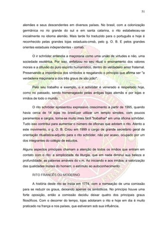 51
alemães e seus descendentes em diversos países. No brasil, com a colonização
germânica no rio grande do sul e em santa catarina, o rito estabeleceu-se
inicialmente no idioma alemão. Mais tarde foi traduzido para o português e hoje é
reconhecido pelas grandes lojas estaduais-cmsb, pelo g. O. B. E pelos grandes
orientes estaduais independentes - comab.
O ir schröder entendia a maçonaria como uma união de virtudes e não, uma
sociedade esotérica. Por isso, enfatizou no seu ritual o ensinamento dos valores
morais e a difusão do puro espírito humanístico, dentro do verdadeiro amor fraternal.
Preservando a importância dos símbolos e resgatando o princípio que afirma ser "a
verdadeira maçonaria a dos três graus de são joão".
Pelo seu trabalho e exemplo, o ir schröder é venerado e respeitado hoje,
como no passado, sendo homenageado pelas antigas lojas alemãs e por lojas e
irmãos de todo o mundo.
O rito schröder apresentou expressivo crescimento a partir de 1995, quando
havia cerca de 14 lojas no brasil.por utilizar um templo simples, com poucos
paramentos e cargos, torna-se muito mais fácil "trabalhar" em uma oficina schröder.
Tudo isso contribui para aumentar o número de oficinas que adotam o rito. Atento a
este movimento, o g. O. B. Criou em 1999 o cargo de grande secretário geral de
orientação ritualística-adjunto para o rito schröder, não por acaso, ocupado por um
dos integrantes do colégio de estudos.
Alguns aspectos principais chamam a atenção de todos os irmãos que entram em
contato com o rito: a simplicidade da liturgia, que em nada diminui sua beleza e
profundidade; as palavras amáveis do v.m. Ao iniciando e aos irmãos; a valorização
das qualidades morais do homem; o estímulo ao autoconhecimento.
RITO FRANCÊS OU MODERNO
A história deste rito se inicia em 1774, com a nomeação de uma comissão
para se reduzir os graus, deixando apenas os simbólicos. No princípio houve uma
forte oposição, então a comissão decidiu deixar quatro dos principais graus
filosóficos. Com o decorrer do tempo, lojas adotaram o rito e hoje em dia é muito
praticado na frança e nos países, que estiveram sob sua influência.
 
