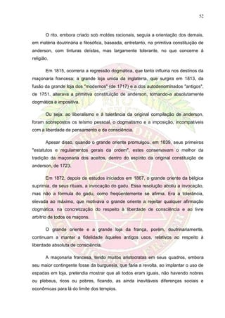 52
O rito, embora criado sob moldes racionais, seguia a orientação dos demais,
em matéria doutrinária e filosófica, baseada, entretanto, na primitiva constituição de
anderson, com tinturas deístas, mas largamente tolerante, no que concerne à
religião.
Em 1815, ocorreria a regressão dogmática, que tanto influiria nos destinos da
maçonaria francesa: a grande loja unida da inglaterra, que surgira em 1813, da
fusão da grande loja dos "modernos" (de 1717) e a dos autodenominados "antigos",
de 1751, alterava a primitiva constituição de anderson, tornando-a absolutamente
dogmática e impositiva.
Ou seja: ao liberalismo e à tolerância da original compilação de anderson,
foram sobrepostos os teísmo pessoal, o dogmatismo e a imposição, incompatíveis
com a liberdade de pensamento e de consciência.
Apesar disso, quando o grande oriente promulgou, em 1839, seus primeiros
"estatutos e regulamentos gerais da ordem", estes conservavam o melhor da
tradição da maçonaria dos aceitos, dentro do espírito da original constituição de
anderson, de 1723.
Em 1872, depois de estudos iniciados em 1867, o grande oriente da bélgica
suprimia, de seus rituais, a invocação do gadu. Essa resolução aboliu a invocação,
mas não a fórmula do gadu, como freqüentemente se afirma. Era a tolerância,
elevada ao máximo, que motivava o grande oriente a rejeitar qualquer afirmação
dogmática, na concretização do respeito à liberdade de consciência e ao livre
arbítrio de todos os maçons.
O grande oriente e a grande loja da frança, porém, doutrinariamente,
continuam a manter a fidelidade àqueles antigos usos, relativos ao respeito à
liberdade absoluta de consciência.
A maçonaria francesa, tendo muitos aristocratas em seus quadros, embora
seu maior contingente fosse da burguesia, que faria a revolta, ao implantar o uso de
espadas em loja, pretendia mostrar que ali todos eram iguais, não havendo nobres
ou plebeus, ricos ou pobres, ficando, as ainda inevitáveis diferenças sociais e
econômicas para lá do limite dos templos.
 