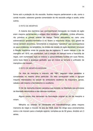 54
forma sob a proteção do rito escocês. Ilustres maçons pertenceram a ele, como o
conde muraire, soberano grande comendador do rito escocês antigo e aceito, entre
outros.
O RITO DE MEMPHIS
A maioria dos membros que acompanharam bonaparte na missão do egito
eram maçons pertencentes a antigos ritos iniciáticos: philalètes, irmãos africanos,
rito primitivo e grande oriente de frança. Tendo descoberto no cairo uma
sobrevivência gnóstico-hermética e no líbano a maçonaria drusa, que gérard de
nerval também encontrou, remontando à maçonaria "operativa" que acompanhava
os seus protetores, os templários, os irmãos da missão do egito decidiram renunciar
à filiação maçônica vinda da grande loja da inglaterra. E assim nasceu o rito de
memphis em 1815, em montauban, sob a direção de samuel honis e marconis de
negre, com numerosas lojas no exterior e personalidades ilustres em suas fileiras,
como louis blanc e giuseppe garibaldi, que em breve se tornaria o unificador de
memphis e de misraim.
O RITO DE MEMPHIS-MISRAIM
Os ritos de memphis e misraim, até 1881, seguiam rotas paralelas e
concertadas no mesmo clima particular. Os ritos começaram então a agrupar
maçons interessados no estudo do simbolismo esotérico da maçonaria, gnose,
cabala e até mesmo o hermetismo e o ocultismo.
O rito de memphis-misraim perpetua sua tradição na fidelidade aos princípios
de liberdade democrática e das ciências iniciáticas.
Alguns outros ritos derivaram da formulação original do rito de menphis e
miram.
Mênphis ou oriental: foi introduzido em marselha(frança) pelos maçons
marconis de négre e mouret, no ano de 1838; esse rito dirige seus ensinamentos
como o de mizraim para a tradição egípcia, compões-se de 92 graus, dividido em 3
séries.
 