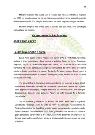 55
Mênphis-mizraim: rito criado com a reunião dos ritos de mênphis e mizraim
em 1899 no grande oriente da frança. Soberano santuário: termo específico do rito
de memphis-misraim. É a direção do rito como um todo, seguindo antigas tradições.
Mizraim-mênphis: rito criado com a reunião dos dois ritos, com conotação
mais voltada ao mizraim.
Os precusores do Rito Brasileiro
JOSÉ FIRMO XAVIER
LAURO NINA SODRÉ E SILVA
Lauro Nina Sodré e Silva, nascido em Belém (PA) a 17/10/1858, foi militar,
político e líder republicano. Seus primeiros estudos foram no Liceu Paraense,
seguindo, depois, a carreira de engenheiro militar, no curso da Escola da Praia
Vermelha, no Rio de Janeiro, onde ingressou em janeiro de 1877 e onde teve como
mestre o ilustre republicano e maçom Benjamin Constant, o que o levou (como a
tantos outros jovens oficiais e cadetes) a abraçar a causa da República e a doutrina
positivista de Comte.
Foi aluno brilhante (conseguiu distinção máxima em todos os anos) e oficial
republicano destemido; quando da campanha republicana, apesar de vigiado
pelos espiões da monarquia, sempre terminava os seus discursos, com invulgar
desassombro, dizendo estas palavras: "quem fez este discurso foi o tenente
Lauro Sodré".
Foi o primeiro governador do Estado do Pará, eleito pelo Congresso
Constituinte Paraense, a 23 de junho de 1891; foi, também, representante do
Pará na Constituinte da República e eleito quatro vezes senador, sendo três pelo
Pará e uma pelo Distrito Federal. Foi o único governador que se colocou contra o
golpe perpetrado por Deodoro a 3/11/1891, quando foi dissolvido o Congresso; os
demais governadores preferiram apoiar a arbitrariedade do que perder os seus
mandatos.
 