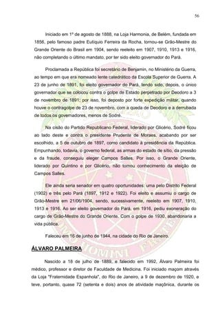 56
Iniciado em 1º de agosto de 1888, na Loja Harmonia, de Belém, fundada em
1856, pelo famoso padre Eutíquio Ferreira da Rocha, tornou-se Grão-Mestre do
Grande Oriente do Brasil em 1904, sendo reeleito em 1907, 1910, 1913 e 1916,
não completando o último mandato, por ter sido eleito governador do Pará.
Proclamada a República foi secretário de Benjamin, no Ministério da Guerra,
ao tempo em que era nomeado lente catedrático da Escola Superior de Guerra. A
23 de junho de 1891, foi eleito governador do Pará, tendo sido, depois, o único
governador que se colocou contra o golpe de Estado perpetrado por Deodoro a 3
de novembro de 1891; por isso, foi deposto por forte expedição militar, quando
houve o contragolpe de 23 de novembro, com a queda de Deodoro e a derrubada
de todos os governadores, menos de Sodré.
Na cisão do Partido Republicano Federal, liderado por Glicério, Sodré ficou
ao lado deste e contra o presidente Prudente de Moraes, acabando por ser
escolhido, a 5 de outubro de 1897, como candidato à presidência da República.
Empunhando, todavia, o governo federal, as armas do estado de sítio, da pressão
e da fraude, conseguiu eleger Campos Salles. Por isso, o Grande Oriente,
liderado por Quintino e por Glicério, não tomou conhecimento da eleição de
Campos Salles.
Ele ainda seria senador em quatro oportunidades: uma pelo Distrito Federal
(1902) e três pelo Pará (1897, 1912 e 1922). Foi eleito e assumiu o cargo de
Grão-Mestre em 21/06/1904, sendo, sucessivamente, reeleito em 1907, 1910,
1913 e 1916. Ao ser eleito governador do Pará, em 1916, pediu exoneração do
cargo de Grão-Mestre do Grande Oriente. Com o golpe de 1930, abandonaria a
vida pública.
Faleceu em 16 de junho de 1944, na cidade do Rio de Janeiro.
ÁLVARO PALMEIRA
Nascido a 18 de julho de 1889, e falecido em 1992, Álvaro Palmeira foi
médico, professor e diretor de Faculdade de Medicina. Foi iniciado maçom através
da Loja "Fraternidade Espanhola", do Rio de Janeiro, a 9 de dezembro de 1920, e
teve, portanto, quase 72 (setenta e dois) anos de atividade maçônica, durante os
 