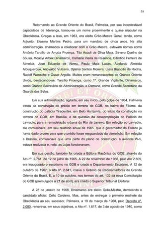 58
Retornando ao Grande Oriente do Brasil, Palmeira, por sua incontestável
capacidade de liderança, tornou-se um nome proeminente e quase oracular na
Obediência. Graças a isso, em 1963, era eleito Grão-Mestre Geral, tendo, como
Adjunto, Erasmo Martins Pedro, para um mandato de cinco anos. Na alta
administração, chamados a colaborar com o Grão-Mestre, estavam nomes como
Antônio Tarcílio de Arruda Proença, Tito Áscoli de Oliva Maia, Severo Coelho de
Sousa, Moacyr Arbex Dinamarco, Osmane Vieira de Resende, Cândido Ferreira de
Almeida, José Eduardo de Abreu, Paulo Maia Lucas, Abelardo Almeida
Albuquerque, Ariovaldo Vulcano, Djalma Santos Moreira, Lysis Brandão da Rocha,
Rudolf Wensche e Oscar Argollo. Muitos eram remanescentes do Grande Oriente
Unido, destacando-se: Tarcílio Proença, como 1º. Grande Vigilante, Dinamarco,
como Grande Secretário de Administração, e Osmane, como Grande Secretário da
Guarda dos Selos.
Em sua administração, agitada, em seu início, pelo golpe de 1964, Palmeira
tratou da construção do prédio em terreno do GOB, no bairro de Fátima, da
construção do palácio Tiradentes, em Belo Horizonte, do início da construção no
terreno do GOB, em Brasília, e da questão da desapropriação do Palácio do
Lavradio, para a remodelação urbana do Rio de Janeiro. Em relação ao Lavradio,
ele comunicava, em seu relatório anual de 1965, que o governador do Estado já
havia dado ordem para que o prédio fosse resguardado da demolição. Em relação
a Brasília, comunicava que uma parte do plano de construção, à avenida W-5,
estava realizada e, nela, as Lojas funcionavam.
Em sua gestão, também foi criada a Editora Maçônica do GOB, através do
Ato nº. 2.761, de 12 de julho de 1965. A 22 de novembro de 1966, pelo Ato 2.809,
era inaugurado o escotismo no GOB e criado o Departamento Escoteiro. A 12 de
outubro de 1967, o Ato nº. 2.841, criava o Grêmio de Radioamadores do Grande
Oriente do Brasil. E, a 10 de outubro, nos termos do art. 132 da nova Constituição
do GOB (promulgada a 21 de abril), era criado o Superior Tribunal Eleitoral.
A 28 de janeiro de 1968, Dinamarco era eleito Grão-Mestre, derrotando o
candidato oficial, Célio Cordeiro. Mas, antes de entregar o primeiro malhete da
Obediência ao seu sucessor, Palmeira, a 19 de março de 1968, pelo Decreto nº.
2.080, renovava, em seus objetivos, o Ato nº. 1.617, de 3 de agosto de 1940, como
 