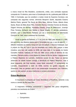 59
o marco inicial do Rito Brasileiro, constituindo, então, uma comissão especial,
composta de 15 obreiros, para rever a Constituição do rito, publicada pelo GOB em
1940. A Comissão, que iria constituir o núcleo inicial do Supremo Conclave, era
composta dos seguintes nomes: almirante Benjamin Sodré, deputado Erasmo
Martins Pedro, general Tito Áscoli de Oliva Maia, Adhmar Flores, Alberto Alves
Sarda, Álvaro de Melo Alves Filho, Ardvaldo Ramos, Cândido Ferreira de Almeida,
Edgard Antunes de Alencar, Humberto Chaves, Jorge de Bittencourt, Jurandyr
Pires Ferreira, Norberto dos Santos e Oscar Argollo. O decreto estabelecia,
também, que o Grão-Mestre Palmeira, por ser o remanescente do adormecido
Conclave de 1940, seria o assessor da Comissão.
Ainda na gestão de Palmeira, a 11 de junho de 1968, pelo decreto nº. 2.085,
era permitido, aos Mestres eleitos para o Veneralato de Loja, o uso da sigla M.'. I.'.
(Mestre Instalado) ao mesmo tempo em que era editado o ritual de Instalação, que
é próprio do Rito de York e que foi enxertado nos outros ritos, graças a essa
iniciativa, pois isso não existia no GOB, até essa data. E na sessão do Ilustre
Conselho Federal, realizada em maio de 1968, pouco antes do término de seu
mandato, Palmeira exibiu a nova planta da cidade do Rio de Janeiro, resguardando
o Palácio Maçônico do Lavradio. Conforme consta da ata, "todas as plantas
anteriores da cidade traziam consigo a demolição do Palácio Maçônico, mas a
atual resguarda, até final decisão, nossa Sede venerável". O tombamento do
Lavradio, resguardando a sede do GOB, ocorreu na gestão seguinte, de
Dinamarco. Mas as gestões para a sua preservação começaram com Palmeira,
queira ou não queiram os seus medíocres e raivosos adversários.
Graus Maçônicos
A maçonaria é composta por Graus Simbólicos e Filosóficos, variando o seu
nome e o âmbito de Rito para Rito.
A maçonaria simbólica compreende o seguintes três graus obrigatórios,
previstos nos landmarks da Ordem:
 Aprendiz;
 Companheiro;
 