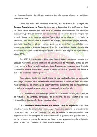 6
no desenvolvimento de ciência experimental, ele nunca chegou a participar
ativamente dela.
Como resultado das invasões bárbaras, os membros do Colégio de
Mestres Construtores de Roma fugiram para a Comacina, ilha fortificada do lago
de Como, tendo resistido por vinte anos ao assédio dos lombardos, que afinal os
subjugaram, porém, os tomaram como arquitetos e assessores da reconstrução. Foi
a partir desse centro que os Mestres Comacinos se espalharam, com poder e
influência, por todo o norte e ocidente da Europa, construindo igrejas, templos,
catedrais, castelos e obras públicas para os governantes dos estados que
apareceram após o Império Romano. Este foi o verdadeiro início histórico da
maçonaria, que vem sendo deturpado como se tivesse tido origem na Inglaterra no
século XVIII.
Em 1723 foi aprovado o Livro das Constituições maçônicas, revisto por
Jacques Anderson. Sendo chamado de Constituição de Anderson, tornou-se em
pouco tempo a Carta da maior parte das lojas. Propagavam uma doutrina sobretudo
humanitária, deísta espiritualista, aberta a todos os cristãos, qualquer que fosse a
sua seita, e leal aos poderes públicos.
Esta origem, ligada aos construtores da era medieval explica o porque da
simbologia maçônica estar toda ela relacionada ao tema construção. Seus símbolos
mais conhecidos, até mesmo pelo observador mais desatento, são os instrumentos
do pedreiro: o esquadro, o compasso, o prumo, a régua, o nível, etc.
Todo Maçon está imbuído no propósito da construção: construção do templo
da virtude e da verdade, construção de si mesmo, de seu caráter e de sua
personalidade. Construção de um mundo melhor.
Os Landmarks estabelecidos no século XVIII na Inglaterra são uma
iniciativa válida de sistematizar num corpo doutrinário coerente o procedimento
consagrado por usos e costumes de remota origem e consubstanciado na
organização das corporações de ofícios medievais e guildas; mas guardou em si,
inevitavelmente, a marca da época, do lugar e dos preconceitos da civilização
judaico-cristã que considerou a mulher inferior ao homem.
 