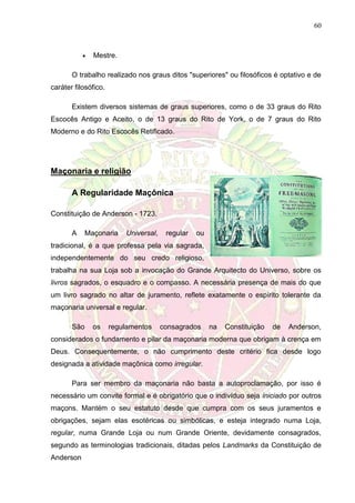60
 Mestre.
O trabalho realizado nos graus ditos "superiores" ou filosóficos é optativo e de
caráter filosófico.
Existem diversos sistemas de graus superiores, como o de 33 graus do Rito
Escocês Antigo e Aceito, o de 13 graus do Rito de York, o de 7 graus do Rito
Moderno e do Rito Escocês Retificado.
Maçonaria e religião
A Regularidade Maçônica
Constituição de Anderson - 1723.
A Maçonaria Universal, regular ou
tradicional, é a que professa pela via sagrada,
independentemente do seu credo religioso,
trabalha na sua Loja sob a invocação do Grande Arquitecto do Universo, sobre os
livros sagrados, o esquadro e o compasso. A necessária presença de mais do que
um livro sagrado no altar de juramento, reflete exatamente o espírito tolerante da
maçonaria universal e regular.
São os regulamentos consagrados na Constituição de Anderson,
considerados o fundamento e pilar da maçonaria moderna que obrigam à crença em
Deus. Consequentemente, o não cumprimento deste critério fica desde logo
designada a atividade maçônica como irregular.
Para ser membro da maçonaria não basta a autoproclamação, por isso é
necessário um convite formal e é obrigatório que o indivíduo seja iniciado por outros
maçons. Mantém o seu estatuto desde que cumpra com os seus juramentos e
obrigações, sejam elas esotéricas ou simbólicas, e esteja integrado numa Loja,
regular, numa Grande Loja ou num Grande Oriente, devidamente consagrados,
segundo as terminologias tradicionais, ditadas pelos Landmarks da Constituição de
Anderson
 