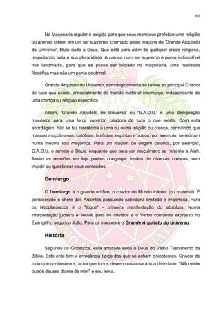 61
Na Maçonaria regular é exigida para que seus membros profetize uma religião
ou apenas crêem em um ser supremo, chamado pelos maçons de 'Grande Arquiteto
do Universo', título dado a Deus. Que está para além de qualquer credo religioso,
respeitando toda a sua pluraridade. A crença num ser supremo é ponto indiscutível
nos landmarks, para que se possa ser iniciado na maçonaria, uma realidade
filosófica mas não um ponto doutrinal.
Grande Arquiteto do Universo, etimologicamente se refere ao principal Criador
de tudo que existe, principalmente do mundo material (demiurgo) independente de
uma crença ou religião específica.
Assim, 'Grande Arquiteto do Universo' ou 'G.A.D.U.' é uma designação
maçônica para uma força superior, criadora de tudo o que existe. Com esta
abordagem, não se faz referência a uma ou outra religião ou crença, permitindo que
maçons muçulmanos, católicos, budistas, espíritas e outros, por exemplo, se reúnam
numa mesma loja maçônica. Para um maçom de origem católica, por exemplo,
G.A.D.U. o remete a Deus, enquanto que para um muçulmano se referiria a Alah.
Assim as reuniões em loja podem congregar irmãos de diversas crenças, sem
invadir ou questionar seus conteúdos.
Demiurgo
O Demiurgo é o grande artífice, o criador do Mundo inferior (ou material). É
considerado o chefe dos Arcontes possuindo sabedoria limitada e imperfeita. Para
os Neoplatónicos é o "logos" - primeira manifestação do absoluto. Numa
interpretação judaica é Jeová; para os cristãos é o Verbo conforme expresso no
Evangelho segundo João. Para os maçons é o Grande Arquiteto do Universo.
História
Segundo os Gnósticos, esta entidade seria o Deus do Velho Testamento da
Bíblia. Este ente tem a arrogância típica dos que se acham onipotentes. Criador de
tudo que conhecemos, acha que todos devem curvar-se a sua divindade: "Não terás
outros deuses diante de mim" é seu lema.
 