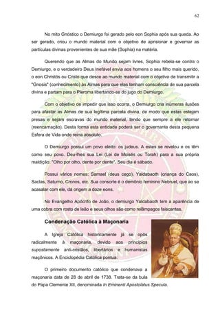 62
No mito Gnóstico o Demiurgo foi gerado pelo eon Sophia após sua queda. Ao
ser gerado, criou o mundo material com o objetivo de aprisionar e governar as
partículas divinas provenientes de sua mãe (Sophia) na matéria.
Querendo que as Almas do Mundo sejam livres, Sophia rebela-se contra o
Demiurgo, e o verdadeiro Deus Inefável envia aos homens o seu filho mais querido,
o eon Christós ou Cristo que desce ao mundo material com o objetivo de transmitir a
"Gnosis" (conhecimento) às Almas para que elas tenham consciência de sua parcela
divina e partam para o Pleroma libertando-se do jugo do Demiurgo.
Com o objetivo de impedir que isso ocorra, o Demiurgo cria inúmeras ilusões
para afastar as Almas de sua legítima parcela divina, de modo que estas estejam
presas e sejam escravas do mundo material, tendo que sempre a ele retornar
(reencarnação). Desta forma esta entidade poderá ser o governante desta pequena
Esfera de Vida onde reina absoluto.
O Demiurgo possui um povo eleito: os judeus. A estes se revelou e os têm
como seu povo. Deu-lhes sua Lei (Lei de Moisés ou Torah) para a sua própria
maldição: "Olho por olho, dente por dente". Seu dia é sábado.
Possui vários nomes: Samael (deus cego), Yaldabaoth (criança do Caos),
Saclas, Saturno, Cronos, etc. Sua consorte é o demônio feminino Nebruel, que ao se
acasalar com ele, dá origem a doze eons.
No Evangelho Apócrifo de João, o demiurgo Yaldabaoth tem a aparência de
uma cobra com rosto de leão e seus olhos são como relâmpagos faiscantes.
Condenação Católica à Maçonaria
A Igreja Católica historicamente já se opôs
radicalmente à maçonaria, devido aos princípios
supostamente anti-cristãos, libertários e humanistas
maçônicos. A Enciclopédia Católica pontua:
O primeiro documento católico que condenava a
maçonaria data de 28 de abril de 1738. Trata-se da bula
do Papa Clemente XII, denominada In Eminenti Apostolatus Specula.
 