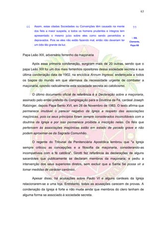 63
Assim, estas citadas Sociedades ou Convenções têm causado na mente
dos fiéis a maior suspeita, e todos os homens prudentes e íntegros tem
apresentado o mesmo juízo sobre eles como sendo pervertidos e
depravados. Pois se eles não estão fazendo mal, então não deveriam ter
um ódio tão grande da luz.
—SS.
Clemente,
Papa XII
Papa Leão XIII, adversário ferrenho da maçonaria
Após essa primeira condenação, surgiram mais de 20 outras, sendo que o
papa Leão XIII foi um dos mais ferrenhos opositores dessa sociedade secreta e sua
última condenação data de 1902, na encíclica Annum Ingressi, endereçada a todos
os bispos do mundo em que alarmava da necessidade urgente de combater a
maçonaria, opondo radicalmente esta sociedade secreta ao catolicismo.
O último documento oficial de referência é a Declaração sobre a maçonaria,
assinado pelo então prefeito da Congregação para a Doutrina da Fé, cardeal Joseph
Ratzinger, depois Papa Bento XVI, em 26 de Novembro de 1983. O texto afirma que
permanece imutável o parecer negativo da Igreja a respeito das associações
maçónicas, pois os seus princípios foram sempre considerados inconciliáveis com a
doutrina da Igreja e por isso permanece proibida a inscrição nelas. Os fiéis que
pertencem às associações maçónicas estão em estado de pecado grave e não
podem aproximar-se da Sagrada Comunhão.
O regente do Tribunal da Penitenciária Apostólica lembrou que "a Igreja
sempre criticou as concepções e a filosofia da maçonaria, considerando-as
incompatíveis com a fé católica". Girotti fez referência às declarações de alguns
sacerdotes que publicamente se declaram membros da maçonaria, e pediu a
intervenção dos seus superiores diretos, sem excluir que a Santa Sé possa vir a
tomar medidas de carácter canónico.
Apesar disso, há acusações sobre Paulo VI e alguns cardeais da Igreja
relacionarem-se a uma loja. Entretanto, todas as acusações carecem de provas. A
condenação da Igreja é forte e não muda ainda que membros do clero tenham de
alguma forma se associado à sociedade secreta.
 