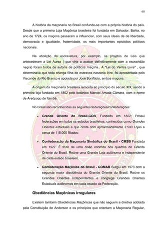 68
A história da maçonaria no Brasil confunde-se com a própria história do país.
Desde que a primeira Loja Maçônica brasileira foi fundada em Salvador, Bahia, no
ano de 1724, os maçons passaram a influenciar, com seus ideais de de liberdade,
democracia e igualdade, fraternidade, os mais importantes episódios políticos
nacionais.
Na abolição da escravatura, por exemplo, os projetos de Leis que
antecederam a Lei Áurea ( que viria a acabar definitivamente com a escravidão
negra) foram todos de autoria de políticos maçons.. A "Lei do Ventre Livre" , que
determinava que toda criança filha de escravos nasceria livre, foi apresentada pelo
Visconde do Rio Branco e apoiada por José Bonifácio, ambos maçons.
A origem da maçonaria brasileira remonta ao princípio do século XIX, sendo a
primeira loja fundada em 1802 pelo botânico Manoel Arruda Câmara, com o nome
de Areópago de Itambé.
No Brasil são reconhecidas as seguintes federações/confederações:
 Grande Oriente do Brasil-GOB, Fundado em 1822; Possui
federações em todos os estados brasileiros, conhecidos como Grandes
Orientes estaduais e que conta com aproximadamente 2.500 Lojas e
cerca de 115.000 filiados:
 Confederação da Maçonaria Simbólica do Brasil - CMSB Fundada
em 1927. É fruto de uma cisão ocorrida nos quadros do Grande
Oriente do Brasil. Reúne uma Grande Loja autônoma e independente
de cada estado brasileiro.
 Confederação Maçônica do Brasil - COMAB Surgiu em 1973 com a
segunda maior dissidência do Grande Oriente do Brasil. Reúne os
Grandes Orientes Independentes e congrega Grandes Orientes
Estaduais autônomos em cada estado da Federação.
Obediências Maçônicas irregulares
Existem também Obediências Maçônicas que não seguem a diretiva adotada
pela Constituição de Anderson e os princípios que orientam a Maçonaria Regular,
 