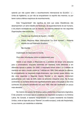 69
optando por não querer obter o reconhecimento internacional da GLUI(Gr.’. L.’.
Unida da Inglaterra), ou por não se enquadrarem no espírito dos mesmos, ou por
terem outros critérios maçónicos de reconhecimento.
Esta "irregularidade" não significa de todo que estas Obediências não
desempenhem um sério trabalho de filantropia, de engrandecimento do ser humano,
e da própria sociedade em que se inserem. As mesmas inserem-se nas seguintes
Organizações inter-maçônicas:
 Grande Loja Arquitetos de Aquário – GLADA.
 Ordem Maçônica Mista Internacional "Le Droit Humain" - Presente
através da sua Federação Brasileira.
No mundo
Implantação da maçonaria no mundo.
Para obter informações sobre um determinado país:
Desde a sua criação, a Maçonaria viu o paradoxo de lançar uma pesquisa
para o universalismo, enquanto existentes em maneiras muito diferentes e em
diferentes épocas e países. Em 2005, a maçonaria tinham entre 2 e 4 milhões de
membros em todo o mundo contra os 7 milhões em 1950. Esta redução de efetivos,
foi principalmente na maçonaria Anglo-Americana, cujo número quase dobrou nos
dez anos seguintes à Segunda Guerra Mundial e, em seguida, diminuíram
gradualmente com mais de 60% sobre os próximos cinquenta anos. Na Europa
continental, os números diminuíram significativamente após a Ocupação e não tinha
conhecido um aumento semelhante nos anos 1950. Eles são atualmente um pouco
mais elevados.
Na maioria dos países da América Latina, predomina a maçonaria dogmatica.
É tão presente na Europa (que é a essência da maçonaria europeia) e na América
Latina. No Canadá, é bastante marginalizada e é quase inexistente nos Estados
Unidos, onde as lojas são pouco "liberais" (no estilo europeu), onde são freqüentado,
na sua maioria, por residentes e visitantes.
 