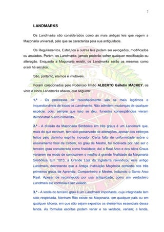 7
LANDMARKS
Os Landmarks são considerados como as mais antigas leis que regem a
Maçonaria universal, pelo que se caracteriza pela sua antiguidade.
Os Regulamentos, Estatutos e outras leis podem ser revogados, modificados
ou anulados. Porém, os Landmarks, jamais poderão sofrer qualquer modificação ou
alteração. Enquanto a Maçonaria existir, os Landmarks serão os mesmos como
eram há séculos.
São, portanto, eternos e imutáveis.
Foram colecionados pelo Poderoso Irmão ALBERTO Galletin MACKEY, os
vinte e cinco Landmarks abaixo, que seguem:
1.º - Os processos de reconhecimento são os mais legítimos e
inquestionáveis de todos os Landmarks. Não admitem mudanças de qualquer
espécie, pois, sempre que isso se deu, funestas conseqüências vieram
demonstrar o erro cometido.
2.º - A divisão da Maçonaria Simbólica em três graus é um Landmark que,
mais do que nenhum, tem sido preservado de alterações, apesar dos esforços
feitos pelo daninho espírito inovador. Certa falta de uniformidade sobre o
ensinamento final da Ordem, no grau de Mestre, foi motivada por não ser o
terceiro grau considerado como finalidade; daí o Real Arco e dos Altos Graus
variarem no modo de conduzirem o neófito à grande finalidade da Maçonaria
Simbólica. Em 1813, a Grande Loja da Inglaterra reivindicou este antigo
Landmark, decretando que a Antiga Instituição Maçônica consistia nos três
primeiros graus de Aprendiz, Companheiro e Mestre, incluindo o Santo Arco
Real. Apesar de reconhecido por usa antiguidade, como um verdadeiro
Landmark ele continua a ser violado.
3.º - A lenda do terceiro grau é um Landmark importante, cuja integridade tem
sido respeitada. Nenhum Rito existe na Maçonaria, em qualquer país ou em
qualquer idioma, em que não sejam expostos os elementos essenciais dessa
lenda. As fórmulas escritas podem variar e na verdade, variam; a lenda,
 