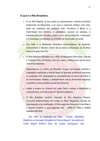 71
O que é o Rito Brasileiro.
 É um Rito Regular, já que acata os Landmarques e demais princípios
tradicionais da Maçonaria, e os usos e costumes antigos. Com isso,
pode ser praticado em qualquer país. Proclama a glória e a
fraternidade dos homens, e estabelece, durante as sessões, a
presença das três Grandes Luzes: o Livro da Lei Sagrada, o Esquadro
e o Compasso, e emprega os símbolos da construção universal.
 Sua base é a Maçonaria Simbólica universal(graus de Aprendiz,
Companheiro e Mestre). Sobre ela se eleva a Hierarquia de 30 Altos
Graus (no grau 4 ao 33).
 O Rito Maçônico Brasileiro ou o Rito da Maçonaria Renovada, concilia
a Tradição com a Evolução, para que, assim, a Maçonaria não se torne
uma força esgotada.
Especializa-se no cultivo da Filosofia, Liturgia, Simbologia, História e
Legislação maçônicas e estuda todos os grandes problemas nacionais
e universais com implicações ou conseqüências no futuro da Pátria e
da Humanidade. Realiza a indispensável cultura doutrinário-maçônica
e também a cultura político-social dos Obreiros.
 Impõe a pratica do Civismo em cada Pátria, porque a Maçonaria é
supranacional, mas não pode ser desnacionalizante.
 O Rito Brasileiro também chamado de Rito Maçônico Perene,
conviverá fraternalmente com todos os Ritos Regulares, através da
intervisitação e da interfiliação. O Rito exige dos Obreiros a Vida Reta e
o Espírito Fraterno e suas legendas são: - URBI ET ORBI e HOMO
HOMINI FRATER.
“Em 1864 foi publicado em Paris - França, “Biblioteca
Maçônica ou Instrução Completa do Franco Maçom”, de autoria do
Irmão Miguel Antônio Dias, de origem portuguesa, que
 