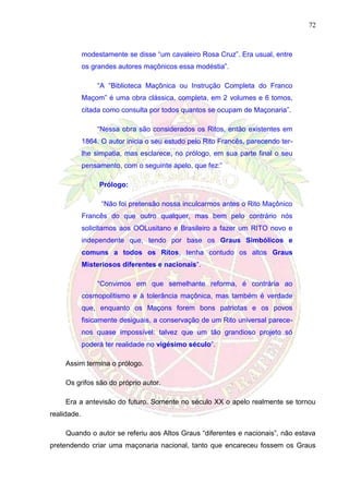 72
modestamente se disse “um cavaleiro Rosa Cruz”. Era usual, entre
os grandes autores maçônicos essa modéstia”.
“A “Biblioteca Maçônica ou Instrução Completa do Franco
Maçom” é uma obra clássica, completa, em 2 volumes e 6 tomos,
citada como consulta por todos quantos se ocupam de Maçonaria”.
“Nessa obra são considerados os Ritos, então existentes em
1864. O autor inicia o seu estudo pelo Rito Francês, parecendo ter-
lhe simpatia, mas esclarece, no prólogo, em sua parte final o seu
pensamento, com o seguinte apelo, que fez:”
Prólogo:
“Não foi pretensão nossa inculcarmos antes o Rito Maçônico
Francês do que outro qualquer, mas bem pelo contrário nós
solicitamos aos OOLusitano e Brasileiro a fazer um RITO novo e
independente que, tendo por base os Graus Simbólicos e
comuns a todos os Ritos, tenha contudo os altos Graus
Misteriosos diferentes e nacionais”.
“Convimos em que semelhante reforma, é contrária ao
cosmopolitismo e à tolerância maçônica, mas também é verdade
que, enquanto os Maçons forem bons patriotas e os povos
fisicamente desiguais, a conservação de um Rito universal parece-
nos quase impossível: talvez que um tão grandioso projeto só
poderá ter realidade no vigésimo século”.
Assim termina o prólogo.
Os grifos são do próprio autor.
Era a antevisão do futuro. Somente no século XX o apelo realmente se tornou
realidade.
Quando o autor se referiu aos Altos Graus “diferentes e nacionais”, não estava
pretendendo criar uma maçonaria nacional, tanto que encareceu fossem os Graus
 