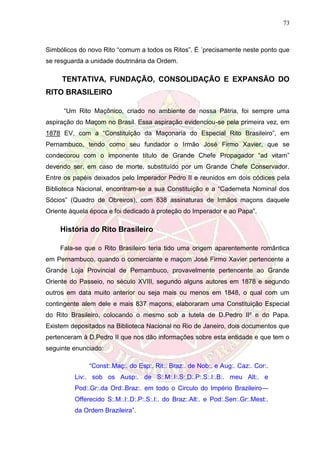 73
Simbólicos do novo Rito “comum a todos os Ritos”. É ´precisamente neste ponto que
se resguarda a unidade doutrinária da Ordem.
TENTATIVA, FUNDAÇÃO, CONSOLIDAÇÃO E EXPANSÃO DO
RITO BRASILEIRO
“Um Rito Maçônico, criado no ambiente de nossa Pátria, foi sempre uma
aspiração do Maçom no Brasil. Essa aspiração evidenciou-se pela primeira vez, em
1878 EV, com a “Constituição da Maçonaria do Especial Rito Brasileiro”, em
Pernambuco, tendo como seu fundador o Irmão José Firmo Xavier, que se
condecorou com o imponente título de Grande Chefe Propagador “ad vitam”
devendo ser, em caso de morte, substituído por um Grande Chefe Conservador.
Entre os papéis deixados pelo Imperador Pedro II e reunidos em dois códices pela
Biblioteca Nacional, encontram-se a sua Constituição e a “Caderneta Nominal dos
Sócios” (Quadro de Obreiros), com 838 assinaturas de Irmãos maçons daquele
Oriente àquela época e foi dedicado à proteção do Imperador e ao Papa”.
História do Rito Brasileiro
Fala-se que o Rito Brasileiro teria tido uma origem aparentemente romântica
em Pernambuco, quando o comerciante e maçom José Firmo Xavier pertencente a
Grande Loja Provincial de Pernambuco, provavelmente pertencente ao Grande
Oriente do Passeio, no século XVIII, segundo alguns autores em 1878 e segundo
outros em data muito anterior ou seja mais ou menos em 1848, o qual com um
contingente alem dele e mais 837 maçons, elaboraram uma Constituição Especial
do Rito Brasileiro, colocando o mesmo sob a tutela de D.Pedro IIº e do Papa.
Existem depositados na Biblioteca Nacional no Rio de Janeiro, dois documentos que
pertenceram à D.Pedro II que nos dão informações sobre esta entidade e que tem o
seguinte enunciado:
“Const:.Maç:. do Esp:. Rit:. Braz:. de Nob:. e Aug:. Caz:. Cor:.
Liv:. sob os Ausp:. de S:.M:.I:.S:.D:.P:.S:.I:.B:. meu Alt:. e
Pod:.Gr:.da Ord:.Braz:. em todo o Circulo do Império Brazileiro—
Offerecido S:.M:.I:.D:.P:.S:.I:. do Braz:.Alt:. e Pod:.Sen:.Gr:.Mest:.
da Ordem Brazileira”.
 
