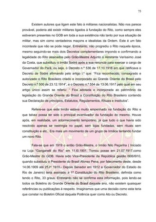 75
Existem autores que ligam este fato à militares nacionalistas. Não nos parece
provável, poderia até existir militares ligados à fundação do Rito, como sempre eles
estiveram presentes no GOB em toda a sua existência não tanto por sua situação de
militar, mas sim como verdadeiros maçons e idealistas da Ordem. Este é um fato
inconteste que não se pode negar. Entretanto, não progrediu o Rito naquela época,
mesmo seguindo-se mais dois Decretos complementares impondo e confirmando a
legalidade do Rito assinados pelo Grão-Mestre Adjunto o Almirante Veríssimo José
da Costa, que substituiu o Irmão Sodré após a sua renuncia para exercer o cargo de
Governador do Pará, ou seja, o Decreto n.º 536 de 17.10.1916 em que ratificava o
Decreto de Sodré afirmando pelo artigo l.º que: “Fica reconhecido, consagrado e
autorizado o Rito Brasileiro criado e incorporado ao Grande Oriente do Brasil pelo
Decreto n.º 500 de 23.12.1914”, e o Decreto n.º 554 de 13.06.1917 pelo qual em seu
artigo único assim se referiu: “ Fica adotada e incorporada ao patrimônio da
legislação do Grande Oriente do Brasil a Constituição do Rito Brasileiro contendo
sua Declaração de princípios, Estatutos, Regulamentos, Rituais e Institutos”.
Refere-se que este Irmão estava muito empenhado na fundação do Rito e
que talvez possa ter sido o principal incentivador da fundação do mesmo. Houve
após, em realidade, um adormecimento temporário, já que tudo o que havia sido
resolvido apenas se restringia no papel, sem lojas fundadas, sem rituais sem
constituição e etc.. Era mais um movimento de um grupo de Irmãos tentando fundar
um novo Rito.
Fala-se que em 1919 o então Grão-Mestre, o Irmão Nilo Peçanha ( Iniciado
na Loja “Ganganelli do Rio” em 11.l0.1901. Tomou posse em 21.07.1917,como
Grão-Mestre do GOB. Havia sido Vice-Presidente da República gestão l906/l910,
quando substituiu o Presidente do Brasil Afonso Pena, por falecimento deste, desde
14.06.1909 até 25.l1 1910.- Depois Senador em 1912 e Governador do Estado do
Rio de Janeiro) teria assinado a 1ª Constituição do Rito Brasileiro, definida como
tendo o Rito, 33 graus. Entretanto não se confirma esta informação, pois lendo-se
todos os Boletins do Grande Oriente do Brasil daquele ano, não existem quaisquer
referências ou publicações à respeito. Imaginamos que uma decisão como esta teria
que constar no Boletim Oficial daquela Potência quer como Ato ou Decreto.
 