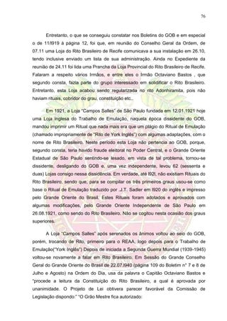 76
Entretanto, o que se conseguiu constatar nos Boletins do GOB e em especial
o de 11/l919 à página 12, foi que, em reunião do Conselho Geral da Ordem, de
07.11 uma Loja do Rito Brasileiro de Recife comunicava a sua instalação em 26.10,
tendo inclusive enviado um lista de sua administração. Ainda no Expediente da
reunião de 24.11 foi lida uma Prancha da Loja Provincial do Rito Brasileiro de Recife.
Falaram a respeito vários Irmãos, e entre eles o Irmão Octaviano Bastos , que
segundo consta, fazia parte do grupo interessado em solidificar o Rito Brasileiro.
Entretanto, esta Loja acabou sendo regularizada no rito Adonhiramita, pois não
haviam rituais, cobridor do grau, constituição etc..
Em 1921, a Loja “Campos Salles” de São Paulo fundada em 12.01.1921 hoje
uma Loja inglesa do Trabalho de Emulação, naquela época dissidente do GOB,
mandou imprimir um Ritual que nada mais era que um plágio do Ritual de Emulação
(chamado impropriamente de “Rito de York Inglês”) com algumas adaptações, com o
nome de Rito Brasileiro. Neste período esta Loja não pertencia ao GOB, porque,
segundo consta, teria havido fraude eleitoral no Poder Central, e o Grande Oriente
Estadual de São Paulo sentindo-se lesado, em vista de tal problema, tornou-se
dissidente, desligando do GOB e, uma vez independente, levou 62 (sessenta e
duas) Lojas consigo nessa dissidência. Em verdade, até l92l, não existiam Rituais do
Rito Brasileiro, sendo que, para se compilar os três primeiros graus usou-se como
base o Ritual de Emulação traduzido por .J.T. Sadler em l920 do inglês e impresso
pelo Grande Oriente do Brasil. Estes Rituais foram adotados e aprovados com
algumas modificações, pelo Grande Oriente Independente de São Paulo em
26.08.1921, como sendo do Rito Brasileiro. Não se cogitou nesta ocasião dos graus
superiores.
A Loja “Campos Salles” após serenados os ânimos voltou ao seio do GOB,
porém, trocando de Rito, primeiro para o REAA, logo depois para o Trabalho de
Emulação(“York Inglês”) Depois de iniciada a Segunda Guerra Mundial (1939-1945)
voltou-se novamente a falar em Rito Brasileiro. Em Sessão do Grande Conselho
Geral do Grande Oriente do Brasil de 22.07.l940 (página 109 do Boletim n° 7 e 8 de
Julho e Agosto) na Ordem do Dia, usa da palavra o Capitão Octaviano Bastos e
“procede a leitura da Constituição do Rito Brasileiro, a qual é aprovada por
unanimidade. O Projeto de Lei obtivera parecer favorável da Comissão de
Legislação dispondo:” “O Grão Mestre fica autorizado:
 