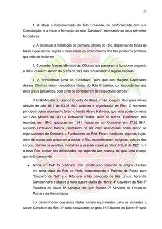 77
1. A ativar o funcionamento do Rito Brasileiro, de conformidade com sua
Constituição, e a iniciar a formação de seu “Conclave”, nomeando os seus primeiros
fundadores.
2. A estimular a instalação da primeira Oficina do Rito, dispensando todas as
taxas a que estiver sujeita e, bem assim os emolumentos dos três primeiros profanos
que nela se iniciarem
3. Conceder favores idênticos ás Oficinas que passarem a funcionar segundo
o Rito Brasileiro, dentro do prazo de 180 dias renunciando o regime capitular
4. A providenciar junto ao “Conclave”, para que aos Maçons Capitulares
dessas Oficinas sejam concedidos títulos do Rito Brasileiro, correspondentes aos
altos graus possuídos, com o fim de constituírem os respectivos corpos”
O Grão-Mestre do Grande Oriente do Brasil, irmão Joaquim Rodrigues Neves
através do Ato 1617 de 03.08.1940 autoriza a organização do Rito. O mentores
principais deste movimento foram o Irmão Alvaro Palmeira, que viria posteriormente
ser Grão Mestre do GOB e Octaviano Bastos, alem de outros. Realizaram três
reuniões em 1940, quatorze em 1941, fundaram um Conclave em 17.02.1941,
segundo Octaviano Bastos, constando da ata onze assinaturas como sendo os
organizadores do Conclave e Fundadores do Rito. Foram fundadas algumas Lojas,
alem de outras que passaram a adotar o Rito, estabeleceram insígnias, colares dos
cargos, criaram os aventais, medalhas e usaram aquele já citado Ritual de 1921. Era
o novo Rito apesar das dificuldades, se impondo aos poucos, tal qual uma criança
que está crescendo.
 Ainda em 1941 foi publicada uma Constituição contendo 19 artigos O Ritual
era uma cópia do Rito de York, acrescentando a Palavra de Passe para
“Cruzeiro do Sul” e o Rito era então composto de três graus: Aprendiz
Companheiro e Mestre e mais quatro títulos de Honra: 4º Cavaleiro do Rito 5º
Paladino do Dever 6º Apóstolo do Bem Público 7º Servidor da Ordem,da
Pátria e da Humanidade
Foi determinado- que estes títulos seriam equivalentes para os visitantes a
saber; Cavaleiro do Rito- 4º seria equivalente ao grau 18 Paladino do Dever 5º seria
 