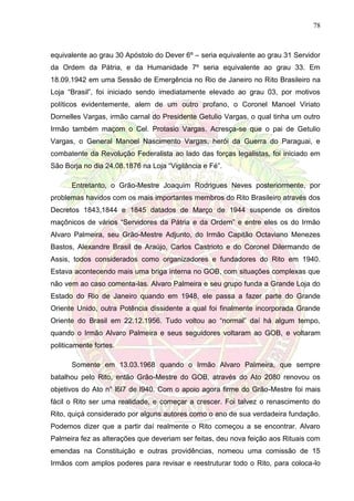 78
equivalente ao grau 30 Apóstolo do Dever 6º – seria equivalente ao grau 31 Servidor
da Ordem da Pátria, e da Humanidade 7º seria equivalente ao grau 33. Em
18.09.1942 em uma Sessão de Emergência no Rio de Janeiro no Rito Brasileiro na
Loja “Brasil”, foi iniciado sendo imediatamente elevado ao grau 03, por motivos
políticos evidentemente, alem de um outro profano, o Coronel Manoel Viriato
Dornelles Vargas, irmão carnal do Presidente Getulio Vargas, o qual tinha um outro
Irmão também maçom o Cel. Protasio Vargas. Acresça-se que o pai de Getulio
Vargas, o General Manoel Nascimento Vargas, herói da Guerra do Paraguai, e
combatente da Revolução Federalista ao lado das forças legalistas, foi iniciado em
São Borja no dia 24.08.1876 na Loja “Vigilância e Fé”.
Entretanto, o Grão-Mestre Joaquim Rodrigues Neves posteriormente, por
problemas havidos com os mais importantes membros do Rito Brasileiro através dos
Decretos 1843,1844 e 1845 datados de Março de 1944 suspende os direitos
maçônicos de vários “Servidores da Pátria e da Ordem” e entre eles os do Irmão
Alvaro Palmeira, seu Grão-Mestre Adjunto, do Irmão Capitão Octaviano Menezes
Bastos, Alexandre Brasil de Araújo, Carlos Castrioto e do Coronel Dilermando de
Assis, todos considerados como organizadores e fundadores do Rito em 1940.
Estava acontecendo mais uma briga interna no GOB, com situações complexas que
não vem ao caso comenta-las. Alvaro Palmeira e seu grupo funda a Grande Loja do
Estado do Rio de Janeiro quando em 1948, ele passa a fazer parte do Grande
Oriente Unido, outra Potência dissidente a qual foi finalmente incorporada Grande
Oriente do Brasil em 22.12.1956. Tudo voltou ao “normal” daí há algum tempo,
quando o Irmão Alvaro Palmeira e seus seguidores voltaram ao GOB, e voltaram
politicamente fortes.
Somente em 13.03.1968 quando o Irmão Alvaro Palmeira, que sempre
batalhou pelo Rito, então Grão-Mestre do GOB, através do Ato 2080 renovou os
objetivos do Ato n° l6l7 de l940. Com o apoio agora firme do Grão-Mestre foi mais
fácil o Rito ser uma realidade, e começar a crescer. Foi talvez o renascimento do
Rito, quiçá considerado por alguns autores como o ano de sua verdadeira fundação.
Podemos dizer que a partir daí realmente o Rito começou a se encontrar. Alvaro
Palmeira fez as alterações que deveriam ser feitas, deu nova feição aos Rituais com
emendas na Constituição e outras providências, nomeou uma comissão de 15
Irmãos com amplos poderes para revisar e reestruturar todo o Rito, para coloca-lo
 