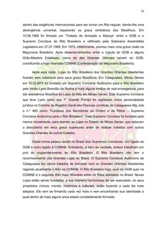 79
dentro das exigências internacionais para ser tornar um Rito regular, dando-lhe uma
abrangência universal, separando os graus simbólicos dos filosóficos. Em
10.06.1968 foi firmado um “Tratado de Amizade e Aliança” entre o GOB e o
Supremo Conclave do Rito Brasileiro e ratificado pela Soberana Assembléia
Legislativa em 27.07.1968. Em 1973, infelizmente, ocorreu mais uma grave cisão na
Maçonaria Brasileira. Após desentendimentos entre a cúpula do GOB e alguns
Grão-Mestres Estaduais, cerca de dez Grandes Orientes saíram do GOB,
constituindo a hoje chamada COMAB (Confederação da Maçonaria Brasileira).
Após esta cisão, Lojas do Rito Brasileiro dos Grandes Orientes dissidentes
ficaram sem cobertura para seus graus filosóficos. Em Cataguases, Minas Gerais
em 10.02.l974 foi fundado um Supremo Conclave Autônomo para o Rito Brasileiro
pelo Irmão Lysis Brandão da Rocha e mais alguns Irmãos de real envergadura, para
dar assistência filosófica às Lojas do Rito em Minas Gerais. Este Supremo Conclave
que teve Lysis como seu 1° Grande Primaz foi registrado como personalidade
jurídica no Cartório de Registro Geral das Pessoas Jurídicas de Cataguases-Mg. sob
o n.º 460 como “Conclave dos Servidores da Ordem e da Pátria – Supremo
Conclave Autônomo para o Rito Brasileiro”. Este Supremo Conclave foi fundado pelo
menos inicialmente, para atender as Lojas no Estado de Minas Gerais, que estavam
a descoberto em seus graus superiores antes de realizar tratados com outros
Grandes Orientes de outros Estados.
Desta forma passou existir no Brasil dois Supremos Conclaves. Um ligado ao
GOB e outro ligado à COMAB. Entretanto, a bem da verdade, ambos trabalham em
prol do engrandecimento do Rito Brasileiro. O Rito Brasileiro não tem o
reconhecimento das Grandes Lojas do Brasil. O Supremo Conclave Autônomo de
Cataguases fez vários tratados de Amizade com os Grandes Orientes dissidentes
regendo atualmente o Rito na COMAB. O Rito Brasileiro hoje, quer no GOB quer na
COMAB é o segundo Rito mais difundido entre os Ritos adotados no Brasil. Novas
Lojas estão sendo fundadas, a sua maneira harmoniosa de ser executado, os seus
propósitos cívicos, morais, históricos e culturais, estão fazendo a cada dia mais
adeptos. Ele vem se firmando cada vez mais e vem encontrando sua identidade a
qual dentro de mais alguns anos estará completamente formada.
 