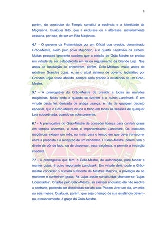 8
porém, do construtor do Templo constitui a essência e a identidade da
Maçonaria. Qualquer Rito, que a excluísse ou a alterasse, materialmente
cessaria, por isso, de ser um Rito Maçônico.
4.º - O governo da Fraternidade por um Oficial que preside, denominado
Grão-Mestre, eleito pelo povo Maçônico, é o quarto Landmark da Ordem.
Muitas pessoas ignorante supõem que a eleição do Grão-Mestre se pratica
em virtude de ser estabelecida em lei ou regulamento da Grande Loja. Nos
anais da Instituição se encontram, porém, Grão-Mestres, muito antes de
existirem Grandes Lojas, e, se o atual sistema de governo legislativo por
Grandes Lojas fosse abolido, sempre seria preciso a existência de um Grão-
Mestre.
5.º - A prerrogativa do Grão-Mestre de presidir a todas as reuniões
maçônicas, feitas onde e quando se fizeram é o quinto Landmark. É em
virtude desta lei, derivada de antiga usança, e não de qualquer decreto
especial, que o Grão-Mestre ocupa o trono em todas as sessões de qualquer
Loja subordinada, quando se ache presente.
6.º - A prerrogativa do Grão-Mestre de conceder licença para conferir graus
em tempos anormais, é outro e importantíssimo Landmark. Os estatutos
maçônicos exigem um mês, ou mais, para o tempo em que deva transcorrer
entre a proposta e a recepção de um candidato. O Grão-Mestre, porém, tem o
direito de pôr de lado, ou de dispensar, essa exigência, e permitir a iniciação
imediata.
7.º - A prerrogativa que tem, o Grão-Mestre, de autorização, para fundar e
manter Lojas, é outro importante Landmark. Em virtude dele, pode o Grão-
mestre conceder o número suficiente de Mestres Maçons, o privilégio de se
reunirem e conferirem graus. As Lojas assim constituídas chamam-se “Lojas
Licenciadas”. Criadas pelo Grão-Mestre, só existem enquanto ele não resolva
o contrário, podendo ser dissolvidas por ato seu. Podem viver um dia, um mês
ou seis meses. Qualquer, porém, que seja o tempo de sua existência devem-
na, exclusivamente, à graça do Grão-Mestre.
 