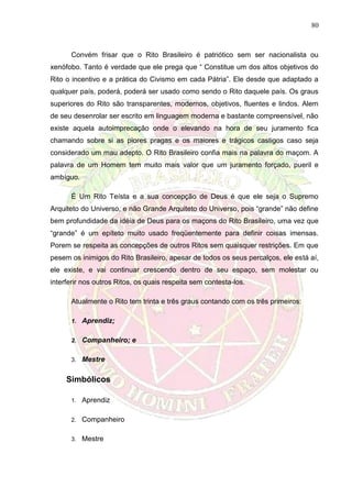 80
Convém frisar que o Rito Brasileiro é patriótico sem ser nacionalista ou
xenófobo. Tanto é verdade que ele prega que “ Constitue um dos altos objetivos do
Rito o incentivo e a prática do Civismo em cada Pátria”. Ele desde que adaptado a
qualquer país, poderá, poderá ser usado como sendo o Rito daquele país. Os graus
superiores do Rito são transparentes, modernos, objetivos, fluentes e lindos. Alem
de seu desenrolar ser escrito em linguagem moderna e bastante compreensível, não
existe aquela autoimprecação onde o elevando na hora de seu juramento fica
chamando sobre si as piores pragas e os maiores e trágicos castigos caso seja
considerado um mau adepto. O Rito Brasileiro confia mais na palavra do maçom. A
palavra de um Homem tem muito mais valor que um juramento forçado, pueril e
ambíguo.
É Um Rito Teísta e a sua concepção de Deus é que ele seja o Supremo
Arquiteto do Universo, e não Grande Arquiteto do Universo, pois “grande” não define
bem profundidade da idéia de Deus para os maçons do Rito Brasileiro, uma vez que
“grande” é um epíteto muito usado freqüentemente para definir coisas imensas.
Porem se respeita as concepções de outros Ritos sem quaisquer restrições. Em que
pesem os inimigos do Rito Brasileiro, apesar de todos os seus percalços, ele está aí,
ele existe, e vai continuar crescendo dentro de seu espaço, sem molestar ou
interferir nos outros Ritos, os quais respeita sem contesta-los.
Atualmente o Rito tem trinta e três graus contando com os três primeiros:
1. Aprendiz;
2. Companheiro; e
3. Mestre
Simbólicos
1. Aprendiz
2. Companheiro
3. Mestre
 