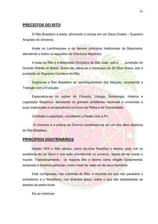 83
PRECEITOS DO RITO
O Rito Brasileiro é teista, afirmando a crença em um Deus Criador - Supremo
Arquiteto do Universo.
Acata os Landmarques e os demais princípios tradicionais da Maçonaria,
atendendo a todos os requisitos da Ortodoxia Maçônica.
A base do Rito é a Maçonaria Simbólica de São João, sob a jurisdição do
Grande Oriente do Brasil. Sobre ela, eleva-se a hierarquia de 30 Altos Graus, sob a
jurisdição do Supremo Conclave do Rito.
Dedica-se o Rito Brasileiro ao aperfeiçoamento dos Maçons, conciliando a
Tradição com a Evolução.
Especializa-se no cultivo da Filosofia, Liturgia, Simbologia, História e
Legislação Maçônica, estudando os grandes problemas nacionais e universais e
suas implicações e consequência no futuro da Pátria e da Humanidade.
Combate a supertição, conciliando a Razão com a Fé.
O incentivo e a prática do Civismo constituem-se em um dos altos objetivos
do Rito Brasileiro.
PRINCÍPIOS DOUTRINÁRIOS
Desde 1914 o Rito adotou, como doutrina filosófica o teismo, pois, crê na
existência de um Deus e sua ação providencial no universo, depois de ter criado o
mundo. Tradicionalmente, os maçons têm o teismo como religião fundamental,
acrescida à doutrina particular, como credo de cada um de seus membros.
Está configurada, nas máximas do Rito, a doutrina em que são pautados o
simbolismo e o filosofismo, nos diversos graus, sobre o que são desbastadas as
arestas da pedra bruta.
Eis as máximas:
 