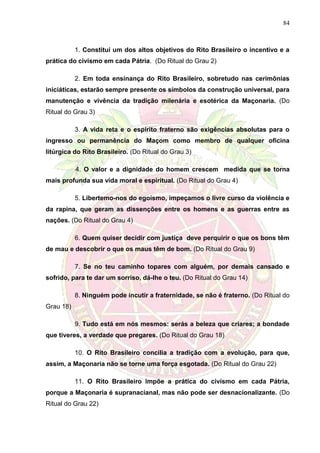 84
1. Constitui um dos altos objetivos do Rito Brasileiro o incentivo e a
prática do civismo em cada Pátria. (Do Ritual do Grau 2)
2. Em toda ensinança do Rito Brasileiro, sobretudo nas cerimônias
iniciáticas, estarão sempre presente os símbolos da construção universal, para
manutenção e vivência da tradição milenária e esotérica da Maçonaria. (Do
Ritual do Grau 3)
3. A vida reta e o espírito fraterno são exigências absolutas para o
ingresso ou permanência do Maçom como membro de qualquer oficina
litúrgica do Rito Brasileiro. (Do Ritual do Grau 3)
4. O valor e a dignidade do homem crescem medida que se torna
mais profunda sua vida moral e espiritual. (Do Ritual do Grau 4)
5. Libertemo-nos do egoísmo, impeçamos o livre curso da violência e
da rapina, que geram as dissenções entre os homens e as guerras entre as
nações. (Do Ritual do Grau 4)
6. Quem quiser decidir com justiça deve perquirir o que os bons têm
de mau e descobrir o que os maus têm de bom. (Do Ritual do Grau 9)
7. Se no teu caminho topares com alguém, por demais cansado e
sofrido, para te dar um sorriso, dá-lhe o teu. (Do Ritual do Grau 14)
8. Ninguém pode incutir a fraternidade, se não é fraterno. (Do Ritual do
Grau 18)
9. Tudo está em nós mesmos: serás a beleza que criares; a bondade
que tiveres, a verdade que pregares. (Do Ritual do Grau 18)
10. O Rito Brasileiro concilia a tradição com a evolução, para que,
assim, a Maçonaria não se torne uma força esgotada. (Do Ritual do Grau 22)
11. O Rito Brasileiro impõe a prática do civismo em cada Pátria,
porque a Maçonaria é supranacianal, mas não pode ser desnacionalizante. (Do
Ritual do Grau 22)
 