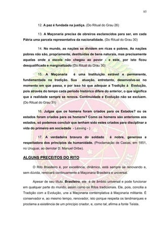 85
12. A paz é fundada na justiça. (Do Ritual do Grau 26)
13. A Maçonaria precisa de obreiros esclarecidos para ser, em cada
Pátria uma parcela representativa da nacionalidade. (Do Ritual do Grau 30)
14. No mundo, as nações se dividem em ricas e pobres. As nações
pobres não são, propriamente, destituídas de bens naturais, mas precisamente
aquelas onde a escola não chegou ao povor - e este, por isto ficou
desqualificado e marginalizado (Do Ritual do Grau 30)
15. A Maçonaria é uma Instituição estável e permanente,
fundamentada na tradição. Sua atuação, entretanto, desenvolve-se no
momento em que passa, e por isso há que adequar a Tradição à Evolução,
pois através do tempo cada período histórico difere do anterior, o que significa
que a realidade sempre se renova. Continuidade e Evolução não se excluem.
(Do Ritual do Grau 31)
16. Julgas que os homens foram criados para os Estados? ou os
estados foram criados para os homens? Como os homens são anteriores aos
estados, só podemos concluir que tenham sido estes criados para disciplinar a
vida do primeiro em sociedade - Lessing - )
17. A verdadeira bravura do soldado é nobre, generosa e
respeitadora dos princípios da humanidade. (Proclamação de Caxias, em 1851,
no Uruguai, ao derrotar D. Manuel Oribe).
ALGUNS PRECEITOS DO RITO
O Rito Brasileiro é, por excelência, dinâmico, está sempre se renovando e,
sem dúvida, renovará continuamente a Maçonaria Brasileira e universal.
Apesar de seu título, Brasileiro, ele é de âmbito universal e pode funcionar
em qualquer parte do mundo, assim como os Ritos tradicionais. Ele, pois, concilia a
Tradição com a Evolução, une a Maçonaria contemplativa à Maçonaria militante. É
conservador e, ao mesmo tempo, renovador, isto porque respeita os landmarques e
proclama a existência de um princípio criador, e, como tal, afirma a fonte Teísta.
 