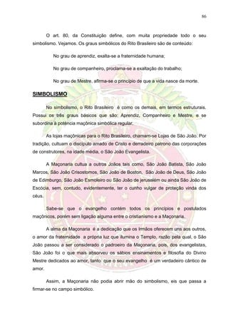86
O art. 80, da Constituição define, com muita propriedade todo o seu
simbolismo. Vejamos. Os graus simbólicos do Rito Brasileiro são de conteúdo:
No grau de aprendiz, exalta-se a fraternidade humana;
No grau de companheiro, proclama-se a exaltação do trabalho;
No grau de Mestre, aflrma-se o princípio de que a vida nasce da morte.
SIMBOLISMO
No simbolismo, o Rito Brasileiro é como os demais, em termos estruturais.
Possui os três graus básicos que são: Aprendiz, Companheiro e Mestre, e se
subordina à poténcia maçônica simbólica regular.
As lojas maçônicas para o Rito Brasileiro, chamam-se Lojas de São João. Por
tradição, cultuam o discípulo amado de Cristo e derradeiro patrono das corporações
de construtores, na idade média, o São João Evangelista.
A Maçonaria cultua a outros Joãos tais como, São João Batista, São João
Marcos, São João Crisostomos, São João de Boston, São João de Deus, São João
de Edimburgo, São João Esmoleiro ou São João de jerusalém ou ainda São João de
Escócia, sem, contudo, evidentemente, ter o cunho vulgar de proteção vinda dos
céus.
Sabe-se que o evangelho contém todos os princípios e postulados
maçônicos, porém sem ligação alguma entre o cristianismo e a Maçonaria.
A alma da Maçonaria é a dedicação que os Irmãos oferecem uns aos outros,
o amor da fraternidade a própria luz que ilumina o Templo, razão pela qual, o São
João passou a ser considerado o padroeiro da Maçonaria, pois, dos evangelistas,
São João foi o que mais absorveu os sábios ensinamentos e filosofia do Divino
Mestre dedicados ao amor, tanto que o seu evangelho é um verdadeiro cântico de
amor.
Assim, a Maçonaria não podia abrir mão do simbolismo, eis que passa a
firmar-se no campo simbólico.
 
