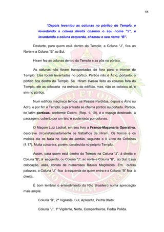 88
“Depois levantou as colunas no pórtico do Templo, e
levantando a coluna direita chamou o seu nome “J”, e
levantando a coluna esquerda, chamou o seu nome “B”.
Destarte, para quem está dentro do Templo, a Coluna “J”, fica ao
Norte e a Coluna “B” ao Sul.
Hiram fez as colunas dentro do Templo e as pôs no pórtico.
As colunas não foram transportadas de fora para o interior do
Templo. Elas foram levantadas no pórtico. Pórtico não é Átrio, portanto, o
pórtico fica dentro do Templo. Se Hiram tivesse feito as colunas fora do
Templo, ele as colocaria na entrada do edifício, mas, não as colocou aí, e
sim no pórtico.
Num edifício maçônico temos: os Passos Perdidos, depois o Átrio ou
Adro, e por fim o Templo, cuja entrada se chama pórtico ou portada. Pórtico,
do latim porticus, conforme Cícero, (Rep. 1, 19), é o espaço destinado à
passagem, coberto por um teto e sustentado por colunas.
O Maçom Luiz Lachat, em seu livro a Franco-Maçonaria Operativa,
descreve circunstanciadamente os trabalhos de Hiram. Os fornos e os
moldes ele os fazia no Vale do Jordão, segundo o II Livro de Crônicas
(4,17). Muita coisa era, porém, construída no próprio Templo.
Assim, para quem está dentro do Templo na Coluna “J”, à direita e
Coluna “B”, à esquerda, ou Coluna “J”, ao norte e Coluna “B”, ao Sul. Essa
colocação, aliás, consta de numerosos Rituais Maçônicos. Em outras
palavras, a Coluna “J” fica à esquerda de quem entra e a Coluna “B” fica à
direita.
É bom lembrar o entendimento do Rito Brasileiro numa apreciação
mais ampla:
Coluna “B”, 2º Vigilante, Sul, Aprendiz, Pedra Bruta;
Coluna “J”, 1º Vigilante, Norte, Companheiros, Pedra Polida.
 
