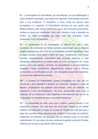 9
8.º - A prerrogativa do Grão-Mestre, de criar Maçons, por sua deliberação, é
outro Landmark importante, que carece ser explicado, controvertida como tem
sido a sua existência. O verdadeiro e único modo de exercer essa
prerrogativa é o seguinte: O Grão-Mestre convoca em seu auxílio seis
Mestres Maçons, pelo menos; forma uma Loja e, sem nenhuma prova prévia,
confere os graus aos candidatos; findo isso, dissolve a Loja e despede os
Irmãos. As Lojas convocadas por esse meio são chamadas “Lojas
Ocasionais” ou de “Emergência”.
9.º - A necessidade de se congregarem os Maçons em Loja é outro
Landmark. Os Landmarks da Ordem sempre prescreveram que os Maçons
deviam congregar-se, com o fim de se entregarem a tarefas operativas, e que
a essas reuniões fosse dado o nome de “Loja”. Antigamente, eram essas
reuniões extemporâneas, convocadas para assuntos especiais e, logo
dissolvidas, separando-se os Irmãos para, de novo, se reunirem em outros
pontos e em outra épocas, conforme as necessidades e as circunstâncias
exigissem. Cartas Constitutivas, Regulamentos internos, Loja e Oficinas
permanentes e contribuições anuais, são invocações puramente modernas,
de um período relativamente recente.
10.º - O governo da Fraternidade, quando congregado em Loja, por um
Venerável e dois Vigilantes é também um Landmark. Qualquer reunião de
Maçons, congregados sob qualquer outra direção, como, por exemplo, um
presidente e dois vice-presidentes, não seria reconhecida como Loja. A
presença de um Venerável e dois Vigilantes é tão essencial que no dia da
congregação, é considerada como uma Carta Constitutiva.
11.º - A necessidade de estar uma Loja a coberto, quando reunida, é um
importante Landmark que não deve ser descurado. Origina-se do caráter
esotérico da Instituição. O cargo de Guarda do Templo que vela para que o
lugar das reuniões esteja absolutamente vedado à intromissão de profanos,
independe, em absoluto, de quaisquer leis de Grandes Lojas ou de Lojas
subordinadas. E o seu dever, pó este Landmark é guardar a porta do Templo,
evitando que se ouça o que dentro dele se passa.
 