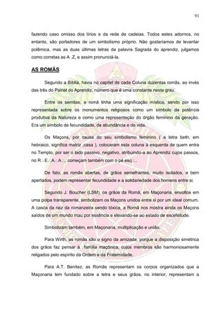 91
fazendo caso omisso dos lírios e da rede de cadeias. Todos estes adornos, no
entanto, são portadores de um simbolismo próprio. Não gostaríamos de levantar
polêmica, mas as duas últimas letras da palavra Sagrada do aprendiz, julgamos
como corretas as A .Z, e assim pronunciá-la.
AS ROMÃS
Segundo a Bíblia, havia no capitel de cada Coluna duzentas romãs, ao invés
das três do Painel do Aprendiz, número que é uma constante neste grau.
Entre os semitas, a romã tinha uma significação mística, sendo por isso
representada sobre os monumentos religiosos como um símbolo da potência
produtiva da Natureza e como uma representação do órgão feminino da geração.
Era um símbolo de fecundidade, de abundância e de vida.
Os Maçons, por causa do seu simbolismo feminino ( a letra beth, em
hebraico, significa matriz ,casa ), colocaram esta coluna à esquerda de quem entra
no Templo, por ser o lado passivo, negativo, atribuindo-a ao Aprendiz cujos passos,
no REAA, começam também com o pé esq.
De fato, as romãs abertas, de grãos semelhantes, muito isolados, e bem
apertados, podem representar fecundidade e a solidariedade dos homens entre si.
Segundo J. Boucher (LSM), os grãos da Romã, em Maçonaria, envoltos em
uma polpa transparente, simbolizam os Maçons unidos entre si por um ideal comum.
A casca da raiz da romanzeira sendo tóxica, a Romã nos mostra ainda os Maçons
saídos de um mundo mau por essência e elevando-se ao estado de excelsitude.
Simbolizam também, em Maçonaria, multiplicação e união.
Para Wirth, as romãs são o signo da amizade, porque a disposição simétrica
dos grãos faz pensar à família maçônica, cujos membros são harmoniosamente
religados pelo espírito da Ordem e da Fraternidade.
Para A.T. Benitez, as Romãs representam os corpos organizados que a
Maçonaria tem fundado sobre a tetra e seus grãos, no interior, representam a
 